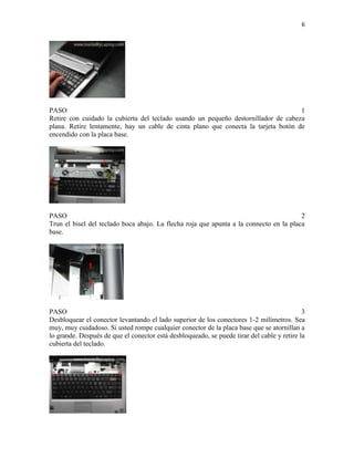 6

PASO
1
Retire con cuidado la cubierta del teclado usando un pequeño destornillador de cabeza
plana. Retire lentamente, hay un cable de cinta plano que conecta la tarjeta botón de
encendido con la placa base.

PASO
2
Trun el bisel del teclado boca abajo. La flecha roja que apunta a la connecto en la placa
base.

PASO
3
Desbloquear el conector levantando el lado superior de los conectores 1-2 milímetros. Sea
muy, muy cuidadoso. Si usted rompe cualquier conector de la placa base que se atornillan a
lo grande. Después de que el conector está desbloqueado, se puede tirar del cable y retire la
cubierta del teclado.

 