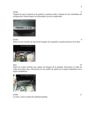 8

PASO
8
Después de que la cubierta se ha quitado, se puede acceder y limpiar las dos ventiladores de
refrigeración. Puede limpiar los aficionados con aire comprimido.

PASO
9
Retire los dos tornillos de fijación de bisagras de la pantalla a la parte posterior de la base.

Paso
10
Retire los cuatro tornillos que sujetan las bisagras de la pantalla. Desconecte el cable de
video de la placa base. Desconecte los dos cables de antena de la tarjeta inalámbrica de la
tarjeta inalámbrica.

PASO
Levante y retire el panel de notebook pantalla.

11

 