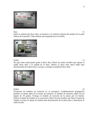 9

Paso
12
Quite la cubierta del disco duro, la memoria y la cubierta cubierta del módem de la parte
inferior de la portátil. Cada cubierta está asegurado por un tornillo.

PASO
13
He aquí cómo usted puede quitar el disco duro. Retire los cuatro tornillos que sujetan el
caddy disco duro a la unidad de la base. Deslice el disco duro hacia abajo para
desconectarlo de la placa base. Levante y extraiga la unidad de disco duro

PASO
14
Extracción de módulos de memoria (si es necesario). Cuidadosamente propagación
pestillos en ambos lados de la ranura de memoria. El módulo de memoria saldrá con un
ángulo de 30 grados. Extraiga el módulo de memoria de la ranura por los bordes.
Retirar la tarjeta de módem (si es necesario). Retire los dos tornillos que fijan la tarjeta de
módem. Levante la tarjeta de módem para desconectarlo de la placa base y desconecte el
cable de lado.

 