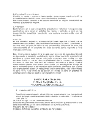 b. Capacitación-conocimiento
Consiste en sumar a nuestros saberes previos, nuevos conocimientos científicos
sobre el tema ambiental, con un pensamiento crítico y reflexivo.
Este conocimiento permitirá a la persona enfrentar en mejores condiciones la
realidad que pretende mejorar.
c. Valoración
Es el momento en el cual se le posibilita a los alumnos y alumnas vivir experiencias
significativas para poner en práctica los valores y actitudes a partir de los
conocimientos adquiridos, asumiendo una postura comprometida con el
ambiente.
d. Acción
En este momento, la persona es capaz de proponer y ejecutar acciones que se
derivan del conocimiento y reconocimiento de la realidad, de su compromiso y
de una toma de postura frente a una problemática ambiental. Se involucra
voluntariamente en el desarrollo de estas acciones como respuesta a una
motivación intrínseca.
Estos 4 momentos se pueden llevar a cabo en un proyecto de cuidado ambiental
en la escuela e, donde la sensibilización como primer momento es detectar el
problema y porque saber que es importante hacer algo para acabar con ese
problema haciendo que los alumnos reflexionen sobre el problema; el segundo
momento es una vez detectado el problema informarnos y juntar aquellos
conocimientos previos con nuevos para formar una estrategia de trabajo; el
tercer momento que es el de valoración es en donde los alumnos se dan cuenta
que el proyecto no es solo un trabajo más, sino un amor por su vida y la de todos
los seres vivos; y por último la de acción, en donde se pone en práctica la
estrategia diseñada para acabar con el problema inicial.

PAUTAS PARA TRABAJAR
EL TEMA AMBIENTAL EN LA
PROGRAMACIÓN CURRICULAR
1. Unidades didácticas
Constituyen una secuencia de actividades favorecedoras, que despierten el
interés y comprometen el esfuerzo de los alumnos ylas alumnas a través de su
participación.
Se puede trabajar con tres clases de unidades:
Unidades de Aprendizaje: diseño secuencial de actividades que responden a una
serie de contenidos y a las características de los alumnos y alumnas.
Proyectos de Aprendizaje:
Unidades de trabajo específico o Módulos de Aprendizaje.

 
