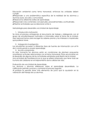 Educación ambiental como tema transversal, entonces las unidades deben
cumplir:
✔Responder a una problemática específica de la realidad de los alumnos y
alumnas (aula, escuela y comunidad).
✔Abarcar los diferentes estilos de aprendizaje.
✔Responder a los contenidos conceptuales, procedimentales y actitudinales.
✔Diseñar actividades que se relacionen entre sí.
Metodología para desarrollar una Unidad de Aprendizaje:
1. Introducción-motivación
Se inicia el proceso entregando el documento de trabajo y dialogando con el
grupo de estudiantespara motivarlos e informarles sobre el tema de la Unidad.
Aquí aprovechamos para recoger los saberes previos y los intereses e inquietudes
que pudieran tener.
2. Indagación-investigación.
Los estudiantes acceden a diferentes tipos de fuentes de información con el fin
de ir construyendo su propio aprendizaje.
3. Acción-compromiso
En este momento los alumnos están en condiciones de plantear propuestas
ymanifestar actitudes relacionadas con el tema transversal. Éstas seconcretan en
el desarrollo de algunas de las actividades señaladas enel diseño de la Unidad.
Una actividad de transferencia en lo que se refiere al llamado que tiene todo ser
humano de colaborar en el mejoramiento de la calidad de vida.
Evaluación de una Unidad de Aprendizaje
Los alumnos y alumnas reflexionan sobre el aprendizaje desarrollado. La
calificación permite conocer y contrastar el proceso seguido.
Al profesor le permite tener más elementos de juicio que lo ayudarán en la
valoración del trabajo de sus alumnos.

 