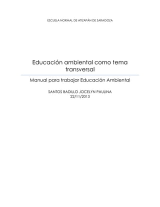 ESCUELA NORMAL DE ATIZAPÁN DE ZARAGOZA

Educación ambiental como tema
transversal
Manual para trabajar Educación Ambiental
SANTOS BADILLO JOCELYN PAULINA
22/11/2013

 