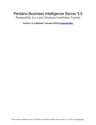 Pentaho Business Intelligence Server 3.5
PostgreSQL 8.x.x and Windows Installation Tutorial
Version 1.0, published 7 January 2010 by Prashant Raju

Pentaho Business Intelligence Server 3.5 with MySQL and Windows Installation tutorial, Version 2.0, 7 Jan 2010 by Prashant Raju

 