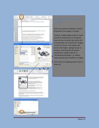 ¿Cómo poner una imagen en
un texto?
Como otra opción te podemos enseñar
ah ponerles una imagen a un texto
-Primero puedes elegir escribir un texto
y de ahí le puede dar clic al medio del
texto ahí vas a la opción de insertar ahí
te encontraras con la opción de “Imagen
“le da clic y te sale una carpeta para
buscar una imagen , agregas la que se
requiere ya la insertara ahí podrás
componerla cuando le das clic a
“Herramienta de dibujo” te saldrán
varias opciones para modificar la imagen
-Este archivo lo puedes guardar como el
Smart art

Página 10

 