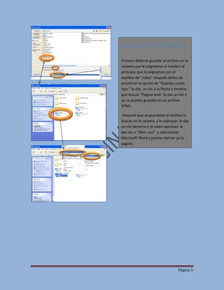 Guardar el archivo en HTML
Primero deberás guardar el archivo en la
carpeta que le asignamos el nombre al
principio que la asignamos con el
nombre de” Index” después debes de
encontrar la opción de “Guardas como
tipo “ le das un clic a la flecha y tendras
que buscar “Pagina web” le das un clic y
ya lo puedes guardas en un archivo
HTML.
-Después que ya guardaste el archivo lo
buscas en la carpeta y lo subrayas le das
un clic derecho y te salen opciones le
das clic a “Abrir con” y seleccionas
Microsoft Word y podras realizar ya la
pagina .

Página 5

 