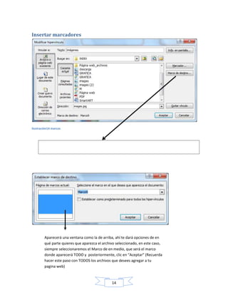 Insertar marcadores

ilustración14 marcos

¡MUCHA ATENCIÓN! En esta parte, seleccionas el archivo deseado con un clic e
inmediatamente otro clic en la opción señalada “Marco de destino…”

Aparecerá una ventana como la de arriba, ahí te dará opciones de en
qué parte quieres que aparezca el archivo seleccionado, en este caso,
siempre seleccionaremos el Marco de en medio, que será el marco
donde aparecerá TODO y posteriormente, clic en “Aceptar” (Recuerda
hacer este paso con TODOS los archivos que desees agregar a tu
pagina web)

14

 