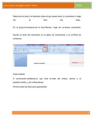 2014

Como hacer una página web en Word.

Seleccione el texto o el elemento sobre el que desee hacer un comentario o haga
clic

al

final

del

texto.

En el grupo Comentarios de la ficha Revisar, haga clic en Nuevo comentario.

Escriba el texto del comentario en el globo de comentarios o en el Panel de
revisiones.

Crear enlaces:
A continuación señalamos lo que será la meta del enlace, damos a la
pestaña Insertar, y ahí a Marcadores:
(Pincha sobre las fotos para agrandarlas)

13

 