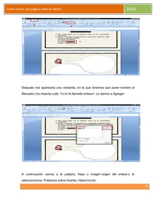 Como hacer una página web en Word.

2014

Después nos aparecerá una ventanita, en la que tenemos que poner nombre al
Marcador (no importa cuál). Yo lo he llamado enlace1. Le damos a Agregar:

A continuación vamos a la palabra, frase o imagen origen del enlace y lo
seleccionamos. Pulsamos sobre Insertar, Hipervínculo:
14

 