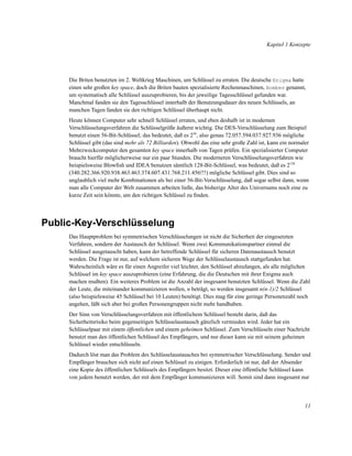 Kapitel 1 Konzepte

Die Briten benutzten im 2. Weltkrieg Maschinen, um Schlüssel zu erraten. Die deutsche Enigma hatte
einen sehr großen key space, doch die Briten bauten spezialisierte Rechenmaschinen, Bombes genannt,
um systematisch alle Schlüssel auszuprobieren, bis der jeweilige Tagesschlüssel gefunden war.
Manchmal fanden sie den Tagesschlüssel innerhalb der Benutzungsdauer des neuen Schlüssels, an
manchen Tagen fanden sie den richtigen Schlüssel überhaupt nicht.
Heute können Computer sehr schnell Schlüssel erraten, und eben deshalb ist in modernen
Verschlüsselungsverfahren die Schlüsselgröße äußerst wichtig. Die DES-Verschlüsselung zum Beispiel
benutzt einen 56-Bit-Schlüssel; das bedeutet, daß es 256, also genau 72.057.594.037.927.936 mögliche
Schlüssel gibt (das sind mehr als 72 Billiarden). Obwohl das eine sehr große Zahl ist, kann ein normaler
Mehrzweckcomputer den gesamten key space innerhalb von Tagen prüfen. Ein spezialisierter Computer
braucht hierfür möglicherweise nur ein paar Stunden. Die moderneren Verschlüsselungsverfahren wie
beispielsweise Blowﬁsh und IDEA benutzen sämtlich 128-Bit-Schlüssel, was bedeutet, daß es 2128
(340.282.366.920.938.463.463.374.607.431.768.211.456!!!) mögliche Schlüssel gibt. Dies sind so
unglaublich viel mehr Kombinationen als bei einer 56-Bit-Verschlüsselung, daß sogar selbst dann, wenn
man alle Computer der Welt zusammen arbeiten ließe, das bisherige Alter des Universums noch eine zu
kurze Zeit sein könnte, um den richtigen Schlüssel zu ﬁnden.

Public-Key-Verschlüsselung
Das Hauptproblem bei symmetrischen Verschlüsselungen ist nicht die Sicherheit der eingesetzten
Verfahren, sondern der Austausch der Schlüssel. Wenn zwei Kommunikationspartner einmal die
Schlüssel ausgetauscht haben, kann der betreffende Schlüssel für sicheren Datenaustausch benutzt
werden. Die Frage ist nur, auf welchem sicheren Wege der Schlüsselaustausch stattgefunden hat.
Wahrscheinlich wäre es für einen Angreifer viel leichter, den Schlüssel abzufangen, als alle möglichen
Schlüssel im key space auszuprobieren (eine Erfahrung, die die Deutschen mit ihrer Enigma auch
machen mußten). Ein weiteres Problem ist die Anzahl der insgesamt benutzten Schlüssel. Wenn die Zahl
der Leute, die miteinander kommunizieren wollen, n beträgt, so werden insgesamt n(n-1)/2 Schlüssel
(also beispielsweise 45 Schlüssel bei 10 Leuten) benötigt. Dies mag für eine geringe Personenzahl noch
angehen, läßt sich aber bei großen Personengruppen nicht mehr handhaben.
Der Sinn von Verschlüsselungsverfahren mit öffentlichem Schlüssel besteht darin, daß das
Sicherheitsrisiko beim gegenseitigen Schlüsselaustausch gänzlich vermieden wird. Jeder hat ein
Schlüsselpaar mit einem öffentlichen und einem geheimen Schlüssel. Zum Verschlüsseln einer Nachricht
benutzt man den öffentlichen Schlüssel des Empfängers, und nur dieser kann sie mit seinem geheimen
Schlüssel wieder entschlüsseln.
Dadurch löst man das Problem des Schlüsselaustausches bei symmetrischer Verschlüsselung. Sender und
Empfänger brauchen sich nicht auf einen Schlüssel zu einigen. Erforderlich ist nur, daß der Absender
eine Kopie des öffentlichen Schlüssels des Empfängers besitzt. Dieser eine öffentliche Schlüssel kann
von jedem benutzt werden, der mit dem Empfänger kommunizieren will. Somit sind dann insgesamt nur

11

 