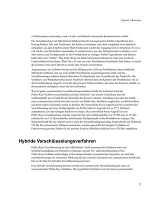 Kapitel 1 Konzepte

n Schlüsselpaare notwendig, wenn n Leute verschlüsselt miteinander kommunizieren wollen.
Die Verschlüsselung mit öffentlichem Schlüssel beruht auf sogenannten Falltür-Algorithmen bzw.
Einweg-Hashes. Das sind Funktionen, die leicht zu berechnen sind, doch umgekehrt ist es praktisch
unmöglich, aus dem Ergebnis dieser Hash-Funktionen wieder den Ausgangswert zu berechnen. So ist es
z.B. leicht, zwei Primzahlen miteinander zu multiplizieren, um eine Nichtprimzahl zu erhalten, es ist
aber schwer, eine Nichtprimzahl in ihre Primfaktoren zu zerlegen. Falltür-Algorithmen sind ähnlich,
haben aber eine “Falltür”. Das heißt: Wenn ein Stück Information bekannt ist, kann man leicht die
Umkehrfunktion berechnen. Wenn Sie z.B. eine aus zwei Primfaktoren bestehende Zahl haben, so macht
die Kenntnis eines der Faktoren es leicht, den zweiten zu berechnen.
Angenommen, ein Verfahren beruhe auf der Bildung einer Zahl aus Primfaktoren, dann enthält der
öffentliche Schlüssel eine aus zwei großen Primfaktoren zusammengesetzte Zahl, und das
Verschlüsselungsverfahren benutzt dann diese Nichtprimzahl zum Verschlüsseln der Nachricht. Das
Verfahren zum Wiederherstellen dieser Nachricht erfordert dann die Kenntnis der Primfaktoren. So ist
die Entschlüsselung möglich, wenn Sie den privaten Schlüssel haben, der einen der Faktoren enthält, ist
aber praktisch unmöglich, wenn Sie ihn nicht haben.
Wie bei guten symmetrischen Verschlüsselungsverfahren beruht die Sicherheit auch bei
Public-Key-Verfahren ausschließlich auf dem Schlüssel. Aus diesem Grund kann man die
Schlüsselgröße als ein Maß für die Sicherheit des Systems nehmen. Allerdings kann man die Größe
eines symmetrischen Schlüssels nicht mit der von Public-Key-Verfahren vergleichen, um Rückschlüsse
auf deren relative Sicherheit ziehen zu können. Bei einem Brute-Force-Angriff auf eine symmetrische
Verschlüsselung mit einer Schlüsselgröße von 80 Bit muß der Angreifer bis zu 280-1 Schlüssel
ausprobieren, um den richtigen Schlüssel zu ﬁnden. Bei einem Brute-Force-Angriff auf eine
Public-Key-Verschlüsselung muß der Angreifer bei einer Schlüsselgröße von 512 Bit eine in 512 Bit
codierte (bis zu 155 Dezimalstellen umfassende) Nichtprimzahl in ihre Primfaktoren zerlegen. Der
Rechenaufwand für den Angriff weist je nach der Verschlüsselung gewaltige Unterschiede auf. Während
128 Bit für symmetrische Schlüssel ausreichen, werden angesichts der heutigen Verfahren zur
Faktorisierung grosser Zahlen für die meisten Zwecke öffentliche Schlüssel mit 1024 Bits empfohlen.

Hybride Verschlüsselungsverfahren
Public-Key-Verschlüsselung ist kein Allheilmittel. Viele symmetrische Verfahren sind vom
Sicherheitsstandpunkt aus betrachtet wirksamer, und die Ver- und Entschlüsselung ist bei
Public-Key-Verfahren aufwendiger als bei entsprechenden symmetrischen Systemen, sie sind aber
nichtsdestoweniger ein wirksames Werkzeug für den sicheren Austausch von symmetrischen Schlüsseln.
Das ist die Idee bei hybriden Verschlüsselungssystemen.
Eine hybride Verschlüsselung benutzt sowohl eine symmetrische Verschlüsselung als auch ein
asymmetrisches Public-Key-Verfahren. Die eigentliche Nachricht wird mit einem symmetrischen

12

 