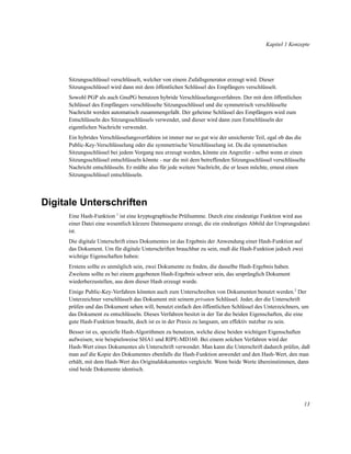 Kapitel 1 Konzepte

Sitzungsschlüssel verschlüsselt, welcher von einem Zufallsgenerator erzeugt wird. Dieser
Sitzungsschlüssel wird dann mit dem öffentlichen Schlüssel des Empfängers verschlüsselt.
Sowohl PGP als auch GnuPG benutzen hybride Verschlüsselungsverfahren. Der mit dem öffentlichen
Schlüssel des Empfängers verschlüsselte Sitzungsschlüssel und die symmetrisch verschlüsselte
Nachricht werden automatisch zusammengefaßt. Der geheime Schlüssel des Empfängers wird zum
Entschlüsseln des Sitzungsschlüssels verwendet, und dieser wird dann zum Entschlüsseln der
eigentlichen Nachricht verwendet.
Ein hybrides Verschlüsselungsverfahren ist immer nur so gut wie der unsicherste Teil, egal ob das die
Public-Key-Verschlüsselung oder die symmetrische Verschlüsselung ist. Da die symmetrischen
Sitzungsschlüssel bei jedem Vorgang neu erzeugt werden, könnte ein Angreifer - selbst wenn er einen
Sitzungsschlüssel entschlüsseln könnte - nur die mit dem betreffenden Sitzungsschlüssel verschlüsselte
Nachricht entschlüsseln. Er müßte also für jede weitere Nachricht, die er lesen möchte, erneut einen
Sitzungsschlüssel entschlüsseln.

Digitale Unterschriften
Eine Hash-Funktion 1 ist eine kryptographische Prüfsumme. Durch eine eindeutige Funktion wird aus
einer Datei eine wesentlich kürzere Datensequenz erzeugt, die ein eindeutiges Abbild der Ursprungsdatei
ist.
Die digitale Unterschrift eines Dokumentes ist das Ergebnis der Anwendung einer Hash-Funktion auf
das Dokument. Um für digitale Unterschriften brauchbar zu sein, muß die Hash-Funktion jedoch zwei
wichtige Eigenschaften haben:
Erstens sollte es unmöglich sein, zwei Dokumente zu ﬁnden, die dasselbe Hash-Ergebnis haben.
Zweitens sollte es bei einem gegebenen Hash-Ergebnis schwer sein, das ursprünglich Dokument
wiederherzustellen, aus dem dieser Hash erzeugt wurde.
Einige Public-Key-Verfahren könnten auch zum Unterschreiben von Dokumenten benutzt werden.2 Der
Unterzeichner verschlüsselt das Dokument mit seinem privaten Schlüssel. Jeder, der die Unterschrift
prüfen und das Dokument sehen will, benutzt einfach den öffentlichen Schlüssel des Unterzeichners, um
das Dokument zu entschlüsseln. Dieses Verfahren besitzt in der Tat die beiden Eigenschaften, die eine
gute Hash-Funktion braucht, doch ist es in der Praxis zu langsam, um effektiv nutzbar zu sein.
Besser ist es, spezielle Hash-Algorithmen zu benutzen, welche diese beiden wichtigen Eigenschaften
aufweisen; wie beispielsweise SHA1 und RIPE-MD160. Bei einem solchen Verfahren wird der
Hash-Wert eines Dokumentes als Unterschrift verwendet. Man kann die Unterschrift dadurch prüfen, daß
man auf die Kopie des Dokumentes ebenfalls die Hash-Funktion anwendet und den Hash-Wert, den man
erhält, mit dem Hash-Wert des Originaldokumentes vergleicht. Wenn beide Werte übereinstimmen, dann
sind beide Dokumente identisch.

13

 