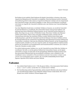 Kapitel 1 Konzepte

Das Problem ist jetzt natürlich, Hash-Funktionen für digitale Unterschriften zu benutzen, ohne einem
Angreifer das Manipulieren der Unterschrift zu ermöglichen. Wenn das Dokument und die Unterschrift
unverschlüsselt geschickt werden, könnte ein Angreifer das Dokument verändern und eine entsprechende
neue Unterschrift erzeugen, ohne daß der Empfänger es merkt. Wenn nur das Dokument verschlüsselt
wird, könnte ein Angreifer die Unterschrift verfälschen und so das Scheitern einer Unterschriftsprüfung
verursachen.
Eine dritte Möglichkeit besteht darin, ein hybrides Verfahren zu benutzen, um sowohl die Unterschrift
als auch das Dokument zu verschlüsseln. Der Unterzeichner benutzt seinen privaten Schlüssel, und
jedermann kann dessen öffentlichen Schlüssel benutzen, um die Unterschrift und das Dokument zu
prüfen. Dies klingt zwar gut, ist aber in Wirklichkeit Unsinn. Wenn dieses Verfahren das Dokument
wirklich sichern könnte, würde es dieses auch gegen Verfälschung sichern, und dann wäre die
Unterschrift gar nicht nötig. Das ernstlichere Problem ist jedoch, daß dies keinen Schutz gegen
Verfälschung bietet, weder für die Unterschrift noch für das Dokument. Bei diesem Verfahren wird nur
der Sitzungsschlüssel für die symmetrische Verschlüsselung unter Benutzung des privaten Schlüssels des
Unterzeichners verschlüsselt. Jeder kann den öffentlichen Schlüssel benutzen, um den Sitzungsschlüssel
wiederherzustellen. Deshalb ist es für einen Angreifer einfach, den Sitzungsschlüssel wiederherzustellen
und ihn zum Verschlüsseln von Ersatzdokumenten und Ersatzunterschriften zu benutzen, die er dann im
Namen des Absenders an andere schickt.
Ein wirklich funktionierendes Verfahren ist es, nur die Unterschrift mit einem Public-Key-Verfahren zu
verschlüsseln. Das heißt, es wird der geheime Schlüssel des Unterzeichners benutzt, um die digitale
Unterschrift zu erzeugen, die dann jeder mit dem dazugehörigen öffentlichen Schlüssel checken kann.
Das unterzeichnete Dokument kann man unverschlüsselt verschicken, wenn es öffentlich ist oder
verschlüsselt, wenn es vertraulich ist. Wenn das Dokument nach dem Unterzeichnen verändert wurde,
wird die Unterschriftsprüfung negativ ausfallen. Der von GnuPG standardmäßig benutzte Digital
Signature Algorithm (DSA) arbeitet nach dieser Methode.

Fußnoten
1

Eine einfache Hash-Funktion ist f (x) = 0 für alle ganzen Zahlen x. Eine interessantere Hash-Funktion
ist f (x) = x mod 37, welche x auf den Rest von x dividiert durch 37 abbildet.

2

Die Verschlüsselung muß die Eigenschaft haben, daß der aktuelle öffentliche oder private Schlüssel
vom Verschlüsselungsverfahren als der öffentliche Schlüssel benutzt werden könnte. RSA ist ein
Beispiel eines solchen Verfahrens, ElGamal dagegen nicht.

14

 