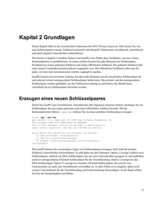 Kapitel 2 Grundlagen
Dieses Kapitel führt in die wesentlichen Funktionen des GNU Privacy Guard ein. Hier lernen Sie, wie
man Schlüsselpaare erzeugt, Schlüssel austauscht und überprüft, Dokumente verschlüsselt, entschlüsselt
und durch digitale Unterschriften authentiﬁziert.
Wie bereits in Kapitel 1 erwähnt, bedient sich GnuPG eines Public-Key-Verfahrens, um eine sichere
Kommunikation zu gewährleisten. In einem solchen System hat jeder Benutzer ein Schlüsselpaar,
bestehend aus einem geheimen Schlüssel und einem öffentlichen Schlüssel. Der geheime Schlüssel darf
unter keinen Umständen jemand anderem zugänglich sein. Den öffentlichen Schlüssel sollte man für
jeden, mit dem man kommunizieren möchte, zugänglich machen.
GnuPG benutzt ein erweitertes Schema, bei dem jeder Benutzer jeweils ein primäres Schlüsselpaar hat
und optional weitere untergeordnete Schlüsselpaare haben kann. Das primäre und das untergeordnete
Schlüsselpaar werden gebündelt, um die Schlüsselverwaltung zu erleichtern; das Bündel kann
vereinfacht als ein Schlüsselpaar betrachtet werden.

Erzeugen eines neuen Schlüsselpaares
Damit Sie GnuPG zum Verschlüsseln, Entschlüsseln oder Signieren einsetzen können, benötigen Sie ein
Schlüsselpaar, das aus einem geheimen und einem öffentlichen Schlüssel besteht. Mit der
Kommandozeilen-Option --gen-key können Sie ein neues primäres Schlüsselpaar erzeugen:
gpg --gen-key
gpg (GnuPG) 1.0.1; Copyright (C) 1999 Free Software Foundation, Inc.
This program comes with ABSOLUTELY NO WARRANTY.
This is free software, and you are welcome to redistribute it
under certain conditions. See the file COPYING for details.
alice$

Bitte wählen Sie, welche Art von Schlüssel Sie möchten:
(1) DSA und ElGamal (voreingestellt)
(2) DSA (nur signieren/beglaubigen)
(4) ElGamal (signieren/beglaubigen und verschlüsseln)
Ihre Auswahl?

Mit GnuPG können Sie verschiedene Typen von Schlüsselpaaren erzeugen, doch muß der primäre
Schlüssel Unterschriften liefern können. Es gibt daher nur drei Optionen. Option 1 erzeugt wirklich zwei
Schlüsselpaare, nämlich ein DSA-Schlüsselpaar, das nur zum Unterschreiben geeignet ist, und außerdem
noch ein untergeordnetes ElGamal-Schlüsselpaar für die Verschlüsselung. Option 2 erzeugt nur das
DSA-Schlüsselpaar. Option 41 erzeugt ein einzelnes ElGamal-Schlüsselpaar, das sowohl zum
Unterzeichnen als auch zum Verschlüsseln verwendbar ist. In allen Fällen ist es möglich, später noch
weitere Unterschlüssel für die Verschlüsselung und Unterzeichnung hinzuzufügen. In der Regel sollten
Sie hier die Standardoption auswählen.

15

 