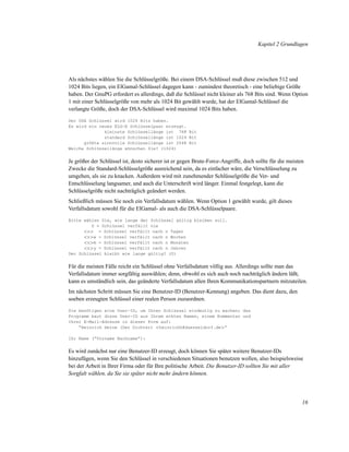 Kapitel 2 Grundlagen

Als nächstes wählen Sie die Schlüsselgröße. Bei einem DSA-Schlüssel muß diese zwischen 512 und
1024 Bits liegen, ein ElGamal-Schlüssel dagegen kann - zumindest theoretisch - eine beliebige Größe
haben. Der GnuPG erfordert es allerdings, daß die Schlüssel nicht kleiner als 768 Bits sind. Wenn Option
1 mit einer Schlüsselgröße von mehr als 1024 Bit gewählt wurde, hat der ElGamal-Schlüssel die
verlangte Größe, doch der DSA-Schlüssel wird maximal 1024 Bits haben.
Der DSA Schlüssel wird 1024 Bits haben.
Es wird ein neues ELG-E Schlüsselpaar erzeugt.
kleinste Schlüssellänge ist 768 Bit
standard Schlüssellänge ist 1024 Bit
größte sinnvolle Schlüssellänge ist 2048 Bit
Welche Schlüssellänge wünschen Sie? (1024)

Je größer der Schlüssel ist, desto sicherer ist er gegen Brute-Force-Angriffe, doch sollte für die meisten
Zwecke die Standard-Schlüsselgröße ausreichend sein, da es einfacher wäre, die Verschlüsselung zu
umgehen, als sie zu knacken. Außerdem wird mit zunehmender Schlüsselgröße die Ver- und
Entschlüsselung langsamer, und auch die Unterschrift wird länger. Einmal festgelegt, kann die
Schlüsselgröße nicht nachträglich geändert werden.
Schließlich müssen Sie noch ein Verfallsdatum wählen. Wenn Option 1 gewählt wurde, gilt dieses
Verfallsdatum sowohl für die ElGamal- als auch die DSA-Schlüsselpaare.
Bitte wählen Sie, wie lange der Schlüssel gültig bleiben soll.
0 = Schlüssel verfällt nie
<n> = Schlüssel verfällt nach n Tagen
<n>w = Schlüssel verfällt nach n Wochen
<n>m = Schlüssel verfällt nach n Monaten
<n>y = Schlüssel verfällt nach n Jahren
Der Schlüssel bleibt wie lange gültig? (0)

Für die meisten Fälle reicht ein Schlüssel ohne Verfallsdatum völlig aus. Allerdings sollte man das
Verfallsdatum immer sorgfältig auswählen; denn, obwohl es sich auch noch nachträglich ändern läßt,
kann es umständlich sein, das geänderte Verfallsdatum allen Ihren Kommunikationspartnern mitzuteilen.
Im nächsten Schritt müssen Sie eine Benutzer-ID (Benutzer-Kennung) angeben. Das dient dazu, den
soeben erzeugten Schlüssel einer realen Person zuzuordnen.
Sie benötigen eine User-ID, um Ihren Schlüssel eindeutig zu machen; das
Programm baut diese User-ID aus Ihrem echten Namen, einem Kommentar und
Ihrer E-Mail-Adresse in dieser Form auf:
“Heinrich Heine (Der Dichter) <heinrichh@duesseldorf.de>”
Ihr Name (“Vorname Nachname”):

Es wird zunächst nur eine Benutzer-ID erzeugt, doch können Sie später weitere Benutzer-IDs
hinzufügen, wenn Sie den Schlüssel in verschiedenen Situationen benutzen wollen, also beispielsweise
bei der Arbeit in Ihrer Firma oder für Ihre politische Arbeit. Die Benutzer-ID sollten Sie mit aller
Sorgfalt wählen, da Sie sie später nicht mehr ändern können.

16

 