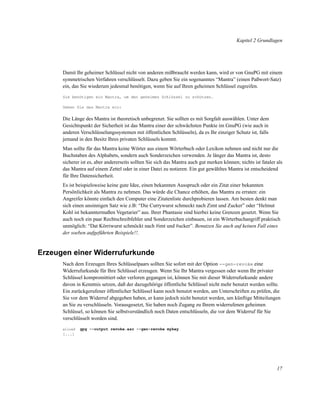 Kapitel 2 Grundlagen

Damit Ihr geheimer Schlüssel nicht von anderen mißbraucht werden kann, wird er von GnuPG mit einem
symmetrischen Verfahren verschlüsselt. Dazu geben Sie ein sogenanntes “Mantra” (einen Paßwort-Satz)
ein, das Sie wiederum jedesmal benötigen, wenn Sie auf Ihren geheimen Schlüssel zugreifen.
Sie benötigen ein Mantra, um den geheimen Schlüssel zu schützen.
Geben Sie das Mantra ein:

Die Länge des Mantra ist theoretisch unbegrenzt. Sie sollten es mit Sorgfalt auswählen. Unter dem
Gesichtspunkt der Sicherheit ist das Mantra einer der schwächsten Punkte im GnuPG (wie auch in
anderen Verschlüsselungssystemen mit öffentlichen Schlüsseln), da es Ihr einziger Schutz ist, falls
jemand in den Besitz Ihres privaten Schlüssels kommt.
Man sollte für das Mantra keine Wörter aus einem Wörterbuch oder Lexikon nehmen und nicht nur die
Buchstaben des Alphabets, sondern auch Sonderzeichen verwenden. Je länger das Mantra ist, desto
sicherer ist es, aber andererseits sollten Sie sich das Mantra auch gut merken können; nichts ist fataler als
das Mantra auf einem Zettel oder in einer Datei zu notieren. Ein gut gewähltes Mantra ist entscheidend
für Ihre Datensicherheit.
Es ist beispielsweise keine gute Idee, einen bekannten Ausspruch oder ein Zitat einer bekannten
Persönlichkeit als Mantra zu nehmen. Das würde die Chance erhöhen, das Mantra zu erraten: ein
Angreifer könnte einfach den Computer eine Zitatenliste durchprobieren lassen. Am besten denkt man
sich einen unsinnigen Satz wie z.B: “Die Currywurst schmeckt nach Zimt und Zucker” oder “Helmut
Kohl ist bekanntermaßen Vegetarier” aus. Ihrer Phantasie sind hierbei keine Grenzen gesetzt. Wenn Sie
auch noch ein paar Rechtschreibfehler und Sonderzeichen einbauen, ist ein Wörterbuchangriff praktisch
unmöglich: “Dat Körriwurst schmöckt nach #imt und #ucker”. Benutzen Sie auch auf keinen Fall eines
der soeben aufgeführten Beispiele!!.

Erzeugen einer Widerrufurkunde
Nach dem Erzeugen Ihres Schlüsselpaars sollten Sie sofort mit der Option --gen-revoke eine
Widerrufurkunde für Ihre Schlüssel erzeugen. Wenn Sie Ihr Mantra vergessen oder wenn Ihr privater
Schlüssel kompromittiert oder verloren gegangen ist, können Sie mit dieser Widerrufurkunde andere
davon in Kenntnis setzen, daß der dazugehörige öffentliche Schlüssel nicht mehr benutzt werden sollte.
Ein zurückgerufener öffentlicher Schlüssel kann noch benutzt werden, um Unterschriften zu prüfen, die
Sie vor dem Widerruf abgegeben haben, er kann jedoch nicht benutzt werden, um künftige Mitteilungen
an Sie zu verschlüsseln. Vorausgesetzt, Sie haben noch Zugang zu Ihrem widerrufenen geheimen
Schlüssel, so können Sie selbstverständlich noch Daten entschlüsseln, die vor dem Widerruf für Sie
verschlüsselt worden sind.
alice$

gpg --output revoke.asc --gen-revoke mykey

[...]

17

 