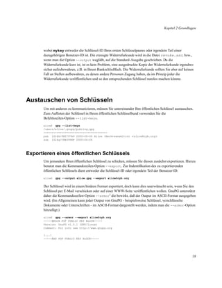 Kapitel 2 Grundlagen

wobei mykey entweder die Schlüssel-ID Ihres ersten Schlüsselpaares oder irgendein Teil einer
dazugehörigen Benutzer-ID ist. Die erzeugte Widerrufurkunde wird in die Datei revoke.asc, bzw.,
wenn man die Option --output wegläßt, auf die Standard-Ausgabe geschrieben. Da die
Widerrufurkunde kurz ist, ist es kein Problem, eine ausgedruckte Kopie der Widerrufurkunde irgendwo
sicher aufzubewahren, z.B. in Ihrem Bankschließfach. Die Widerrufurkunde sollten Sie aber auf keinen
Fall an Stellen aufbewahren, zu denen andere Personen Zugang haben, da im Prinzip jeder die
Widerrufurkunde veröffentlichen und so den entsprechenden Schlüssel nutzlos machen könnte.

Austauschen von Schlüsseln
Um mit anderen zu kommunizieren, müssen Sie untereinander Ihre öffentlichen Schlüssel austauschen.
Zum Auﬂisten der Schlüssel in Ihrem öffentlichen Schlüsselbund verwenden Sie die
Befehlszeilen-Option --list-keys.
gpg --list-keys
/users/alice/.gnupg/pubring.gpg
--------------------------------------pub 1024D/FB5797A9 2000-06-06 Alice (Rechtsanwältin) <alice@cyb.org>
sub 1024g/C8B3998F 2000-06-06
alice$

Exportieren eines öffentlichen Schlüssels
Um jemandem Ihren öffentlichen Schlüssel zu schicken, müssen Sie diesen zunächst exportieren. Hierzu
benutzt man die Kommandozeilen-Option --export. Zur Indentiﬁkation des zu exportierenden
öffentlichen Schlüssels dient entweder die Schlüssel-ID oder irgendein Teil der Benutzer-ID.
alice$

gpg --output alice.gpg --export alice@cyb.org

Der Schlüssel wird in einem binären Format exportiert, doch kann dies unerwünscht sein, wenn Sie den
Schlüssel per E-Mail verschicken oder auf einer WWW-Seite veröffentlichen wollen. GnuPG unterstützt
daher die Kommandozeilen-Option --armor2 die bewirkt, daß der Output im ASCII-Format ausgegeben
wird. (Im Allgemeinen kann jeder Output von GnuPG - beispielsweise Schlüssel, verschlüsselte
Dokumente oder Unterschriften - im ASCII-Format dargestellt werden, indem man die --armor-Option
hinzufügt.)
gpg --armor --export alice@cyb.org
-----BEGIN PGP PUBLIC KEY BLOCK----Version: GnuPG v1.0.1 (GNU/Linux)
Comment: For info see http://www.gnupg.org
alice$

[...]
-----END PGP PUBLIC KEY BLOCK-----

18

 