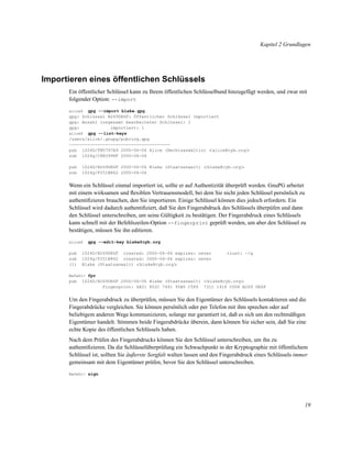 Kapitel 2 Grundlagen

Importieren eines öffentlichen Schlüssels
Ein öffentlicher Schlüssel kann zu Ihrem öffentlichen Schlüsselbund hinzugefügt werden, und zwar mit
folgender Option: --import
gpg --import blake.gpg
gpg: Schlüssel B2690E6F: Öffentlicher Schlüssel importiert
gpg: Anzahl insgesamt bearbeiteter Schlüssel: 1
gpg:
importiert: 1
alice$ gpg --list-keys
/users/alice/.gnupg/pubring.gpg
--------------------------------------pub 1024D/FB5797A9 2000-06-06 Alice (Rechtsanwältin) <alice@cyb.org>
sub 1024g/C8B3998F 2000-06-06
alice$

pub
sub

1024D/B2690E6F 2000-06-06 Blake (Staatsanwalt) <blake@cyb.org>
1024g/F251B862 2000-06-06

Wenn ein Schlüssel einmal importiert ist, sollte er auf Authentizität überprüft werden. GnuPG arbeitet
mit einem wirksamen und ﬂexiblen Vertrauensmodell, bei dem Sie nicht jeden Schlüssel persönlich zu
authentiﬁzieren brauchen, den Sie importieren. Einige Schlüssel können dies jedoch erfordern. Ein
Schlüssel wird dadurch authentiﬁziert, daß Sie den Fingerabdruck des Schlüssels überpüfen und dann
den Schlüssel unterschreiben, um seine Gültigkeit zu bestätigen. Der Fingerabdruck eines Schlüssels
kann schnell mit der Befehlszeilen-Option --fingerprint geprüft werden, um aber den Schlüssel zu
bestätigen, müssen Sie ihn editieren.
alice$

pub
sub
(1)

gpg --edit-key blake@cyb.org

1024D/B2690E6F created: 2000-06-06 expires: never
1024g/F251B862 created: 2000-06-06 expires: never
Blake (Staatsanwalt) <blake@cyb.org>

trust: -/q

Befehl> fpr

pub

1024D/B2690E6F 2000-06-06 Blake (Staatsanwalt) <blake@cyb.org>
Fingerprint: 6A51 852C 7491 95B5 C5F0 731C 141F C008 B269 0E6F

Um den Fingerabdruck zu überprüfen, müssen Sie den Eigentümer des Schlüssels kontaktieren und die
Fingerabdrücke vergleichen. Sie können persönlich oder per Telefon mit ihm sprechen oder auf
beliebigem anderen Wege kommunizieren, solange nur garantiert ist, daß es sich um den rechtmäßigen
Eigentümer handelt. Stimmen beide Fingerabdrücke überein, dann können Sie sicher sein, daß Sie eine
echte Kopie des öffentlichen Schlüssels haben.
Nach dem Prüfen des Fingerabdrucks können Sie den Schlüssel unterschreiben, um ihn zu
authentiﬁzieren. Da die Schlüsselüberprüfung ein Schwachpunkt in der Kryptographie mit öffentlichem
Schlüssel ist, sollten Sie äußerste Sorgfalt walten lassen und den Fingerabdruck eines Schlüssels immer
gemeinsam mit dem Eigentümer prüfen, bevor Sie den Schlüssel unterschreiben.
Befehl> sign

19

 