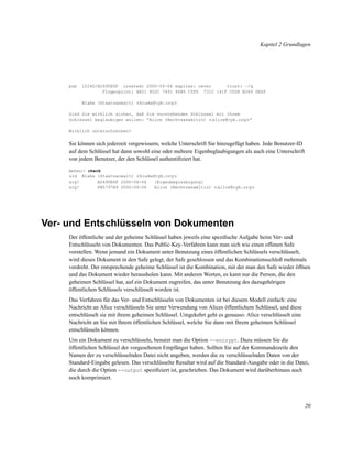 Kapitel 2 Grundlagen

pub

1024D/B2690E6F created: 2000-06-06 expires: never
trust: -/q
Fingerprint: 6A51 852C 7491 95B5 C5F0 731C 141F C008 B269 0E6F
Blake (Staatsanwalt) <blake@cyb.org>

Sind Sie wirklich sicher, daß Sie vorstehenden Schlüssel mit Ihrem
Schlüssel beglaubigen wollen: “Alice (Rechtsanwältin) <alice@cyb.org>”
Wirklich unterschreiben?

Sie können sich jederzeit vergewissern, welche Unterschrift Sie hinzugefügt haben. Jede Benutzer-ID
auf dem Schlüssel hat dann sowohl eine oder mehrere Eigenbeglaubigungen als auch eine Unterschrift
von jedem Benutzer, der den Schlüssel authentiﬁziert hat.
Befehl> check

uid Blake (Staatsanwalt) <blake@cyb.org>
sig!
B2690E6F 2000-06-06
[Eigenbeglaubigung]
sig!
FB5797A9 2000-06-06
Alice (Rechtsanwältin) <alice@cyb.org>

Ver- und Entschlüsseln von Dokumenten
Der öffentliche und der geheime Schlüssel haben jeweils eine speziﬁsche Aufgabe beim Ver- und
Entschlüsseln von Dokumenten. Das Public-Key-Verfahren kann man sich wie einen offenen Safe
vorstellen. Wenn jemand ein Dokument unter Benutzung eines öffentlichen Schlüssels verschlüsselt,
wird dieses Dokument in den Safe gelegt, der Safe geschlossen und das Kombinationsschloß mehrmals
verdreht. Der entsprechende geheime Schlüssel ist die Kombination, mit der man den Safe wieder öffnen
und das Dokument wieder herausholen kann. Mit anderen Worten, es kann nur die Person, die den
geheimen Schlüssel hat, auf ein Dokument zugreifen, das unter Benutzung des dazugehörigen
öffentlichen Schlüssels verschlüsselt worden ist.
Das Verfahren für das Ver- und Entschlüsseln von Dokumenten ist bei diesem Modell einfach: eine
Nachricht an Alice verschlüsseln Sie unter Verwendung von Alices öffentlichem Schlüssel, und diese
entschlüsselt sie mit ihrem geheimen Schlüssel. Umgekehrt geht es genauso: Alice verschlüsselt eine
Nachricht an Sie mit Ihrem öffentlichen Schlüssel, welche Sie dann mit Ihrem geheimen Schlüssel
entschlüsseln können.
Um ein Dokument zu verschlüsseln, benutzt man die Option --encrypt. Dazu müssen Sie die
öffentlichen Schlüssel der vorgesehenen Empfänger haben. Sollten Sie auf der Kommandozeile den
Namen der zu verschlüsselnden Datei nicht angeben, werden die zu verschlüsselnden Daten von der
Standard-Eingabe gelesen. Das verschlüsselte Resultat wird auf die Standard-Ausgabe oder in die Datei,
die durch die Option --output speziﬁziert ist, geschrieben. Das Dokument wird darüberhinaus auch
noch komprimiert.

20

 
