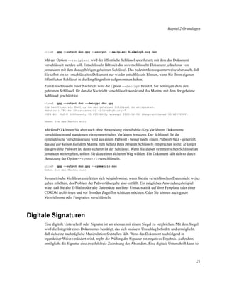 Kapitel 2 Grundlagen

alice$

gpg --output doc.gpg --encrypt --recipient blake@cyb.org doc

Mit der Option --recipient wird der öffentliche Schlüssel speziﬁziert, mit dem das Dokument
verschlüsselt werden soll. Entschlüsseln läßt sich das so verschlüsselte Dokument jedoch nur von
jemandem mit dem dazugehörigen geheimen Schlüssel. Das bedeutet konsequenterweise aber auch, daß
Sie selbst ein so verschlüsseltes Dokument nur wieder entschlüsseln können, wenn Sie Ihren eigenen
öffentlichen Schlüssel in die Empfängerliste aufgenommen haben.
Zum Entschlüsseln einer Nachricht wird die Option --decrypt benutzt. Sie benötigen dazu den
geheimen Schlüssel, für den die Nachricht verschlüsselt wurde und das Mantra, mit dem der geheime
Schlüssel geschützt ist.
gpg --output doc --decrypt doc.gpg
Sie benötigen ein Mantra, um den geheimen Schlüssel zu entsperren.
Benutzer: “Blake (Staatsanwalt) <blake@cyb.org>”
1024-Bit ELG-E Schlüssel, ID F251B862, erzeugt 2000-06-06 (Hauptschlüssel-ID B2690E6F)
blake$

Geben Sie das Mantra ein:

Mit GnuPG können Sie aber auch ohne Anwendung eines Public-Key-Verfahrens Dokumente
verschlüsseln und stattdessen ein symmetrisches Verfahren benutzen. Der Schlüssel für die
symmetrische Verschlüsselung wird aus einem Paßwort - besser noch, einem Paßwort-Satz - generiert,
das auf gar keinen Fall dem Mantra zum Schutz Ihres privaten Schlüssels entsprechen sollte. Je länger
das gewählte Paßwort ist, desto sicherer ist der Schlüssel. Wenn Sie diesen symmetrischen Schlüssel an
jemanden weitergeben, sollten Sie dazu einen sicheren Weg wählen. Ein Dokument läßt sich so durch
Benutzung der Option--symmetricverschlüsseln.
gpg --output doc.gpg --symmetric doc
Geben Sie das Mantra ein:
alice$

Symmetrische Verfahren empfehlen sich beispielsweise, wenn Sie die verschlüsselten Daten nicht weiter
geben möchten, das Problem der Paßwortübergabe also entfällt. Ein mögliches Anwendungsbeispiel
wäre, daß Sie alte E-Mails oder alte Datensätze aus Ihrer Umsatzstatisk auf ihrer Festplatte oder einer
CDROM archivieren und vor fremden Zugriffen schützen möchten. Oder Sie können auch ganze
Verzeichnisse oder Festplatten verschlüsseln.

Digitale Signaturen
Eine digitale Unterschrift oder Signatur ist am ehesten mit einem Siegel zu vergleichen. Mit dem Siegel
wird die Integrität eines Dokumentes bestätigt, das sich in einem Umschlag beﬁndet, und ermöglicht,
daß sich eine nachträgliche Manipulation feststellen läßt. Wenn das Dokument nachfolgend in
irgendeiner Weise verändert wird, ergibt die Prüfung der Signatur ein negatives Ergebnis. Außerdem
ermöglicht die Signatur eine zweifelsfreie Zuordnung des Absenders. Eine digitale Unterschrift kann so

21

 