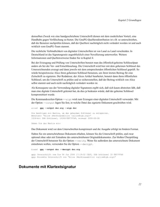 Kapitel 2 Grundlagen

demselben Zweck wie eine handgeschriebene Unterschrift dienen mit dem zusätzlichen Vorteil, eine
Handhabe gegen Verfälschung zu bieten. Die GnuPG-Quelltextdistribution ist z.B. so unterschrieben,
daß die Benutzer nachprüfen können, daß der Quelltext nachträglich nicht verändert worden ist und auch
wirklich vom GnuPG-Team stammt.
Die rechtliche Verbindlichkeit von digitalen Unterschriften ist von Land zu Land verschieden. In
Deutschland ist das Signaturgesetz augenblicklich einer Novellierung unterworfen. Weitere
Informationen und Quellenverweise ﬁnden Sie in Kapitel 4.
Bei der Erzeugung und Prüfung von Unterschriften benutzt man das öffentlich/geheime Schlüsselpaar
anders als bei der Ver- und Entschlüsselung. Die Unterschrift wird hier mit dem geheimen Schlüssel des
Unterzeichnenden erzeugt und dann jeweils mit dem entsprechenden öffentlichen Schlüssel geprüft. So
würde beispielsweise Alice ihren geheimen Schlüssel benutzen, um ihren letzten Beitrag für eine
Zeitschrift zu signieren. Der Redakteur, der Alices Artikel bearbeitet, benutzt dann ihren öffentlichen
Schlüssel, um die Unterschrift zu prüfen und so sicherzustellen, daß der Beitrag wirklich von Alice
selbst stammt und auch nicht nachträglich verändert worden ist.
Als Konsequenz aus der Verwendung digitaler Signaturen ergibt sich, daß sich kaum abstreiten läßt, daß
man eine digitale Unterschrift geleistet hat, da dies ja bedeuten würde, daß der geheime Schlüssel
kompromittiert wurde.
Die Kommandozeilen-Option --sign wird zum Erzeugen einer digitalen Unterschrift verwendet. Mit
der Option --output legen Sie fest, in welche Datei das signierte Dokument geschrieben wird.
alice$

gpg --output doc.sig --sign doc

Sie benötigen ein Mantra, um den geheimen Schlüssel zu entsperren.
Benutzer: “Alice (Rechtsanwältin) <alice@cyb.org>”
1024-bit DSA Schlüssel, 1024D/FB5797A9, erzeugt 2000-06-06
Geben Sie das Mantra ein:

Das Dokument wird vor dem Unterschreiben komprimiert und die Ausgabe erfolgt im binären Format.
Haben Sie ein unterschriebenes Dokument erhalten, können Sie die Unterschrift prüfen, und zwar
optional ohne oder mit Entnahme des unterschriebenen Originaldokumentes. Zur bloßen Überprüfung
der Unterschrift benutzen Sie die Option --verify. Wenn Sie außerdem das unterzeichnete Dokument
entnehmen wollen, verwenden Sie die Option --decrypt.
blake$

gpg --output doc --decrypt doc.sig

gpg: Unterschrift vom Die 06 Jun 2000 17:19:52 CEST, DSA Schlüssel ID FB5797A9
gpg: Korrekte Unterschrift von “Alice (Rechtsanwältin) <alice@cyb.org>”

Dokumente mit Klartextsignatur

22

 