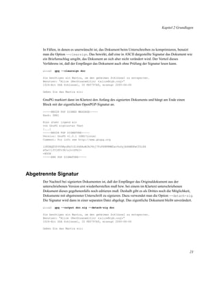Kapitel 2 Grundlagen

In Fällen, in denen es unerwünscht ist, das Dokument beim Unterschreiben zu komprimieren, benutzt
man die Option --clearsign. Das bewirkt, daß eine in ASCII dargestellte Signatur das Dokument wie
ein Briefumschlag umgibt, das Dokument an sich aber nicht verändert wird. Der Vorteil dieses
Verfahrens ist, daß der Empfänger das Dokument auch ohne Prüfung der Signatur lesen kann.
alice$

gpg --clearsign doc

Sie benötigen ein Mantra, um den geheimen Schlüssel zu entsperren.
Benutzer: “Alice (Rechtsanwältin) <alice@cyb.org>”
1024-Bit DSA Schlüssel, ID FB5797A9, erzeugt 2000-06-06
Geben Sie das Mantra ein:

GnuPG markiert dann im Klartext den Anfang des signierten Dokuments und hängt am Ende einen
Block mit der eigentlichen OpenPGP-Signatur an.
-----BEGIN PGP SIGNED MESSAGE----Hash: SHA1
Hier steht irgend ein
von GnuPG signierter Text
[...]
-----BEGIN PGP SIGNATURE----Version: GnuPG v1.0.1 (GNU/Linux)
Comment: For info see http://www.gnupg.org
iD8DBQE5Pf40WyoKbftXl6kRAsWJAJ4hj7FzPX8M9MWZav9u6yjbHXWGKwCfSiKA
wTaJ/lfY1ETv3R/uJrtGTbI=
=BDOH
-----END PGP SIGNATURE-----

Abgetrennte Signatur
Der Nachteil bei signierten Dokumenten ist, daß der Empfänger das Originaldokument aus der
unterschriebenen Version erst wiederherstellen muß bzw. bei einem im Klartext unterschriebenen
Dokument dieses gegebenenfalls noch editieren muß. Deshalb gibt es als Drittes noch die Möglichkeit,
Dokumente mit abgetrennter Unterschrift zu signieren. Dazu verwendet man die Option --detach-sig.
Die Signatur wird dann in einer separaten Datei abgelegt. Das eigentliche Dokument bleibt unverändert.
alice$

gpg --output doc.sig --detach-sig doc

Sie benötigen ein Mantra, um den geheimen Schlüssel zu entsperren.
Benutzer: “Alice (Rechtsanwältin) <alice@cyb.org>”
1024-Bit DSA Schlüssel, ID FB5797A9, erzeugt 2000-06-06
Geben Sie das Mantra ein:

23

 