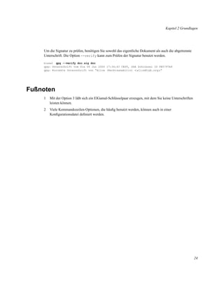 Kapitel 2 Grundlagen

Um die Signatur zu prüfen, benötigen Sie sowohl das eigentliche Dokument als auch die abgetrennte
Unterschrift. Die Option --verify kann zum Prüfen der Signatur benutzt werden.
gpg --verify doc.sig doc
gpg: Unterschrift vom Die 06 Jun 2000 17:34:43 CEST, DSA Schlüssel ID FB5797A9
gpg: Korrekte Unterschrift von “Alice (Rechtsanwältin) <alice@cyb.org>”
blake$

Fußnoten
1

Mit der Option 3 läßt sich ein ElGamal-Schlüsselpaar erzeugen, mit dem Sie keine Unterschriften
leisten können.

2

Viele Kommandozeilen-Optionen, die häuﬁg benutzt werden, können auch in einer
Konﬁgurationsdatei deﬁniert werden.

24

 