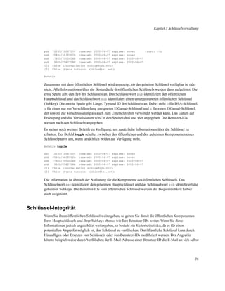 Kapitel 3 Schlüsselverwaltung

pub
sub
sub
sub
(1)
(2)

1024D/1B087D04 created: 2000-06-07 expires:
2048g/6A3E902A created: 2000-06-07 expires:
1792G/7D5D4DAE created: 2000-06-07 expires:
960D/C0A27DBE created: 2000-06-07 expires:
Chloe (Journalistin) <chloe@cyb.org>
Chloe (Freie Autorin) <chloe@tel.net>

never
trust: -/u
never
2002-06-07
2002-06-07

Befehl>

Zusammen mit dem öffentlichen Schlüssel wird angezeigt, ob der geheime Schlüssel verfügbar ist oder
nicht. Alle Informationen über die Bestandteile des öffentlichen Schlüssels werden dann aufgelistet. Die
erste Spalte gibt den Typ des Schlüssels an. Das Schlüsselwort pub identiﬁziert den öffentlichen
Hauptschlüssel und das Schlüsselwort sub identiﬁziert einen untergeordneten öffentlichen Schlüssel
(Subkey). Die zweite Spalte gibt Länge, Typ und ID des Schlüssels an. Dabei steht D für DSA-Schlüssel,
g für einen nur zur Verschlüsselung geeigneten ElGamal-Schlüssel und G für einen ElGamal-Schlüssel,
der sowohl zur Verschlüsselung als auch zum Unterschreiben verwendet werden kann. Das Datum der
Erzeugung und das Verfallsdatum wird in den Spalten drei und vier angegeben. Die Benutzer-IDs
werden nach den Schlüsseln angegeben.
Es stehen noch weitere Befehle zu Verfügung, um zusätzliche Informationen über die Schlüssel zu
erhalten. Der Befehl toggle schaltet zwischen den öffentlichen und den geheimen Komponenten eines
Schlüsselpaares um, wenn tatsächlich beides zur Verfügung steht.
Befehl> toggle

sec
sbb
sbb
sbb
(1)
(2)

1024D/1B087D04 created: 2000-06-07 expires:
2048g/6A3E902A created: 2000-06-07 expires:
1792G/7D5D4DAE created: 2000-06-07 expires:
960D/C0A27DBE created: 2000-06-07 expires:
Chloe (Journalistin) <chloe@cyb.org>
Chloe (Freie Autorin) <chloe@tel.net>

never
never
2002-06-07
2002-06-07

Die Information ist ähnlich der Auﬂistung für die Komponente des öffentlichen Schlüssels. Das
Schlüsselwort sec identiﬁziert den geheimen Hauptschlüssel und das Schlüsselwort ssb identiﬁziert die
geheimen Subkeys. Die Benutzer-IDs vom öffentlichen Schlüssel werden der Bequemlichkeit halber
auch aufgelistet.

Schlüssel-Integrität
Wenn Sie Ihren öffentlichen Schlüssel weitergeben, so geben Sie damit die öffentlichen Komponenten
Ihres Hauptschlüssels und Ihrer Subkeys ebenso wie Ihre Benutzer-IDs weiter. Wenn Sie diese
Informationen jedoch ungeschützt weitergeben, so besteht ein Sicherheitsrisiko, da es für einen
potentiellen Angreifer möglich ist, den Schlüssel zu verfälschen. Der öffentliche Schlüssel kann durch
Hinzufügen oder Ersetzen von Schlüsseln oder von Benutzer-IDs modiﬁziert werden. Der Angreifer
könnte beispielsweise durch Verfälschen der E-Mail-Adresse einer Benutzer-ID die E-Mail an sich selbst

26

 