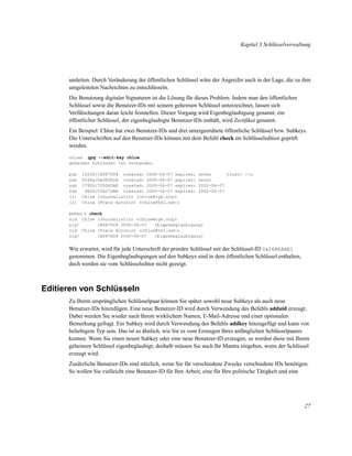 Kapitel 3 Schlüsselverwaltung

umleiten. Durch Veränderung der öffentlichen Schlüssel wäre der Angreifer auch in der Lage, die zu ihm
umgeleiteten Nachrichten zu entschlüsseln.
Die Benutzung digitaler Signaturen ist die Lösung für dieses Problem. Indem man den öffentlichen
Schlüssel sowie die Benutzer-IDs mit seinem geheimen Schlüssel unterzeichnet, lassen sich
Verfälschungen daran leicht feststellen. Dieser Vorgang wird Eigenbeglaubigung genannt; ein
öffentlicher Schlüssel, der eigenbeglaubigte Benutzer-IDs enthält, wird Zertiﬁkat genannt.
Ein Beispiel: Chloe hat zwei Benutzer-IDs und drei untergeordnete öffentliche Schlüssel bzw. Subkeys.
Die Unterschriften auf den Benutzer-IDs können mit dem Befehl check im Schlüsseleditior geprüft
werden.
gpg --edit-key chloe
geheimer Schlüssel ist vorhanden.
chloe$

pub
sub
sub
sub
(1)
(2)

1024D/1B087D04 created: 2000-06-07 expires:
2048g/6A3E902A created: 2000-06-07 expires:
1792G/7D5D4DAE created: 2000-06-07 expires:
960D/C0A27DBE created: 2000-06-07 expires:
Chloe (Journalistin) <chloe@cyb.org>
Chloe (Freie Autorin) <chloe@tel.net>

never
trust: -/u
never
2002-06-07
2002-06-07

Befehl> check

uid Chloe (Journalistin) <chloe@cyb.org>
sig!
1B087D04 2000-06-07
[Eigenbeglaubigung]
uid Chloe (Freie Autorin) <chloe@tel.net>
sig!
1B087D04 2000-06-07
[Eigenbeglaubigung]

Wie erwartet, wird für jede Unterschrift der primäre Schlüssel mit der Schlüssel-ID 0x26B6AAE1
genommen. Die Eigenbeglaubigungen auf den Subkeys sind in dem öffentlichen Schlüssel enthalten,
doch werden sie vom Schlüsseleditor nicht gezeigt.

Editieren von Schlüsseln
Zu Ihrem ursprünglichen Schlüsselpaar können Sie später sowohl neue Subkeys als auch neue
Benutzer-IDs hinzufügen. Eine neue Benutzer-ID wird durch Verwendung des Befehls adduid erzeugt.
Dabei werden Sie wieder nach Ihrem wirklichem Namen, E-Mail-Adresse und einer optionalen
Bemerkung gefragt. Ein Subkey wird durch Verwendung des Befehls addkey hinzugefügt und kann von
beliebigem Typ sein. Das ist so ähnlich, wie Sie es vom Erzeugen Ihres anfänglichen Schlüsselpaares
kennen. Wenn Sie einen neuen Subkey oder eine neue Benutzer-ID erzeugen, so werden diese mit Ihrem
geheimen Schlüssel eigenbeglaubigt; deshalb müssen Sie auch Ihr Mantra eingeben, wenn der Schlüssel
erzeugt wird.
Zusätzliche Benutzer-IDs sind nützlich, wenn Sie für verschiedene Zwecke verschiedene IDs benötigen.
So wollen Sie vielleicht eine Benutzer-ID für Ihre Arbeit, eine für Ihre politische Tätigkeit und eine

27

 