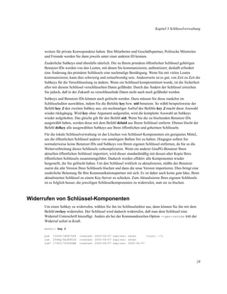 Kapitel 3 Schlüsselverwaltung

weitere für private Korrespondenz haben. Ihre Mitarbeiter und Geschäftspartner, Politische Mitstreiter
und Freunde werden Sie dann jeweils unter einer anderen ID kennen.
Zusätzliche Subkeys sind ebenfalls nützlich. Die zu Ihrem primären öffentlichen Schlüssel gehörigen
Benutzer-IDs werden von den Leuten, mit denen Sie kommunizieren, authentisiert, deshalb erfordert
eine Änderung des primären Schlüssels eine nochmalige Bestätigung. Wenn Sie mit vielen Leuten
kommunizieren, kann dies schwierig und zeitaufwendig sein. Andererseits ist es gut, von Zeit zu Zeit die
Subkeys für die Verschlüsselung zu ändern. Wenn ein Schlüssel kompromittiert wurde, ist die Sicherheit
aller mit diesem Schlüssel verschlüsselten Daten gefährdet. Durch das Ändern der Schlüssel erreichen
Sie jedoch, daß in der Zukunft zu verschlüsselnde Daten nicht auch noch gefährdet werden.
Subkeys und Benutzer-IDs können auch gelöscht werden. Dazu müssen Sie diese zunächst im
Schlüsseleditor auswählen, indem Sie die Befehle key bzw. uid benutzen. So wählt beispielsweise der
Befehl key 2 den zweiten Subkey aus; ein nochmaliger Aufruf des Befehls key 2 macht diese Auswahl
wieder rückgängig. Wird key ohne Argument aufgerufen, wird die komplette Auswahl an Subkeys
wieder aufgehoben. Das gleiche gilt für den Befehl uid. Wenn Sie die zu löschenden Benutzer-IDs
ausgewählt haben, werden diese mit dem Befehl deluid aus Ihrem Schlüssel entfernt. Ebenso löscht der
Befehl delkey alle ausgewählten Subkeys aus Ihren öffentlichen und geheimen Schlüsseln.
Für die lokale Schlüsselverwaltung ist das Löschen von Schlüssel-Komponenten ein geeignetes Mittel,
um die öffentlichen Schlüssel anderer von unnötigem Ballast frei zu halten. Hingegen sollten Sie
normalerweise keine Benutzer-IDs und Subkeys von Ihrem eigenen Schlüssel entfernen, da Sie so die
Weiterverbreitung dieses Schlüssels verkomplizieren. Wenn ein anderer GnuPG-Benutzer Ihren
aktuellen öffentlichen Schlüssel importiert, wird dieser standardmäßig mit dessen alter Kopie Ihres
öffentlichen Schlüssels zusammengeführt. Dadurch werden effektiv alle Komponenten wieder
hergestellt, die Sie gelöscht haben. Um den Schlüssel wirklich zu aktualisieren, müßte der Benutzer
zuerst die alte Version Ihres Schlüssels löschen und dann die neue Version importieren. Dies bringt eine
zusätzliche Belastung für Ihre Kommunikationspartner mit sich. Es ist daher auch keine gute Idee, Ihren
aktualisierten Schlüssel zu einem Key-Server zu schicken. Zum Aktualisieren Ihres eigenen Schlüssels
ist es folglich besser, die jeweiligen Schlüsselkomponenten zu widerrufen, statt sie zu löschen.

Widerrufen von Schlüssel-Komponenten
Um einen Subkey zu widerrufen, wählen Sie ihn im Schlüsseleditor aus, dann können Sie ihn mit dem
Befehl revkey widerrufen. Der Schlüssel wird dadurch widerrufen, daß man dem Schlüssel eine
Widerruf-Unterschrift hinzufügt. Anders als bei der Kommandozeilen-Option --gen-revoke tritt der
Widerruf sofort in Kraft.
Befehl> key 2

pub 1024D/1B087D04
sub 2048g/6A3E902A
sub* 1792G/7D5D4DAE

created: 2000-06-07 expires: never
trust: -/u
created: 2000-06-07 expires: never
created: 2000-06-07 expires: 2002-06-07

28

 