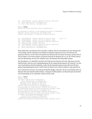 Kapitel 3 Schlüsselverwaltung

sub
(1)
(2)

960D/6E82436B created: 2000-06-07 expires: 2002-06-07
Chloe (Journalistin) <chloe@cyb.org>
Chloe (Freie Autorin) <chloe@tel.net>

Befehl> revkey

Möchten Sie diesen Schlüssel wirklich wiederrufen? j
Sie benötigen ein Mantra, um den geheimen Schlüssel zu entsperren.
Benutzer: "Chloe (Journalistin) <chloe@cyb.org>"
1024-Bit DSA Schlüssel, ID 1B087D04, erzeugt 2000-06-07

pub
sub
sub
rev!
sub
(1)
(2)

1024D/1B087D04 created: 2000-06-07 expires:
2048g/6A3E902A created: 2000-06-07 expires:
1792G/7D5D4DAE created: 2000-06-07 expires:
subkey has been revoked: 2000-06-07
960D/6E82436B created: 2000-06-07 expires:
Chloe (Journalistin) <chloe@cyb.org>
Chloe (Freie Autorin) <chloe@tel.net>

never
trust: -/u
never
2002-06-07
2002-06-07

Beim Widerrufen einer Benutzer-ID wird anders verfahren. Durch Unterschriften auf einer Benutzer-ID
wird bestätigt, daß der Eigentümer des Schlüssels tatsächlich identisch mit der in der Benutzer-ID
genannten Person ist. In der Theorie beschreibt eine Benutzer-ID eine Person für immer, da diese Person
sich nie ändert. In der Praxis können sich jedoch Elemente der Benutzer-ID, so z.B. die E-Mail-Adresse
oder eine Bemerkung, mit der Zeit verändern und so die Benutzer-ID unbrauchbar machen.
Die Speziﬁkation von OpenPGP unterstützt den Widerruf einer Benutzer-ID nicht. Man kann sich aber
dadurch helfen, daß man seine Eigenbeglaubigung für die entsprechende Benutzer-ID widerruft. Aus den
zuvor beschriebenen Sicherheitsgründen werden die Korrespondenzpartner keiner Benutzer-ID ohne
gültige Eigenbeglaubigung trauen, GnuPG lehnt den Import eines solchen Schlüssels sogar gänzlich ab.
Eine Unterschrift wird unter Verwendung des Befehls revsig. widerrufen. Da Sie eine beliebige Zahl von
Benutzer-IDs unterschrieben haben können, verlangt der Schlüsseleditor von Ihnen für jede Unterschrift
eine Entscheidung, ob sie widerrufen werden soll oder nicht.
Befehl> revsig

Befehl> revsig
Sie haben folgende User-IDs beglaubigt:
Chloe (Journalistin) <chloe@cyb.org>
beglaubigt durch 1B087D04 um 2000-06-07
beglaubigt durch 1B087D04 um 2000-06-07
User-ID: “Chloe (Journalistin) <chloe@cyb.org>”
unterschrieben mit Ihrem Schlüssel 1B087D04 um 2000-06-07
Ein Widerrufszertifikat für diese Unterschrift erzeugen (j/N)n
User-ID: “Chloe (Freie Autorin) <chloe@tel.net>”
unterschrieben mit Ihrem Schlüssel 1B087D04 um 2000-06-07
Ein Widerrufszertifikat für diese Unterschrift erzeugen (j/N)j
Es werden nun folgende Beglaubigungen entfernt:
Chloe (Freie Autorin) <chloe@tel.net>
beglaubiigt durch 1B087D04 um 2000-06-07
Wirklich ein Unterschrift-Widerrufszertifikat erzeugen? (j/N) j

29

 