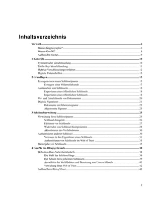 Inhaltsverzeichnis
Vorwort .......................................................................................................................................................6
Warum Kryptographie? ......................................................................................................................6
Warum GnuPG? .................................................................................................................................8
Aufbau des Buches.............................................................................................................................9
1 Konzepte ................................................................................................................................................10
Symmetrische Verschlüsselung........................................................................................................10
Public-Key-Verschlüsselung ............................................................................................................11
Hybride Verschlüsselungsverfahren.................................................................................................12
Digitale Unterschriften.....................................................................................................................13
2 Grundlagen............................................................................................................................................15
Erzeugen eines neuen Schlüsselpaares ............................................................................................15
Erzeugen einer Widerrufurkunde ...........................................................................................17
Austauschen von Schlüsseln ............................................................................................................18
Exportieren eines öffentlichen Schlüssels ..............................................................................18
Importieren eines öffentlichen Schlüssels ..............................................................................18
Ver- und Entschlüsseln von Dokumenten ........................................................................................20
Digitale Signaturen ..........................................................................................................................21
Dokumente mit Klartextsignatur ............................................................................................22
Abgetrennte Signatur..............................................................................................................23
3 Schlüsselverwaltung .............................................................................................................................25
Verwaltung Ihres Schlüsselpaares ....................................................................................................25
Schlüssel-Integrität .................................................................................................................26
Editieren von Schlüsseln ........................................................................................................27
Widerrufen von Schlüssel-Komponenten ...............................................................................28
Aktualisieren des Verfallsdatums ...........................................................................................30
Authentisieren anderer Schlüssel .....................................................................................................30
Vertrauen in den Eigentümer eines Schlüssels .......................................................................31
Authentisieren von Schlüsseln im Web of Trust ....................................................................33
Weitergabe von Schlüsseln...............................................................................................................35
4 GnuPG im Alltagsgebrauch.................................................................................................................38
Deﬁnition Ihres Sicherheitsbedarfs ..................................................................................................38
Die Wahl der Schlüssellänge ..................................................................................................39
Der Schutz Ihres geheimen Schlüssels ...................................................................................39
Auswählen der Verfallsdaten und Benutzung von Unterschlüsseln .......................................41
Verwaltung Ihres Web of Trust................................................................................................42
Aufbau Ihres Web of Trust................................................................................................................43

3

 