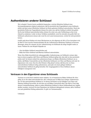 Kapitel 3 Schlüsselverwaltung

Authentisieren anderer Schlüssel
Wie in Kapitel 2 bereits bereits ausführlich besprochen, wird der öffentliche Schlüssel eines
Korrespondenzpartners dadurch authentisiert, daß Sie persönlich den Fingerabdruck seines Schlüssels
prüfen und dann seinen öffentlichen Schlüssel mit Ihrem geheimen Schlüssel unterschreiben. Durch das
persönliche Prüfen des Fingerabdrucks können Sie sicher sein, daß der Schlüssel wirklich ihm gehört.
Da Sie den Schlüssel unterschrieben haben, können Sie sicher sein, jede Verfälschung an ihm in der
Zukunft zu entdecken. Leider ist dieses Verfahren umständlich, wenn Sie entweder eine große Zahl von
Schlüsseln authentisieren müssen oder wenn Sie mit Leuten kommunizieren, welche Sie nicht persönlich
kennen.
GnuPG geht dieses Problem mit einem Mechanismus an, der allgemein als Web of Trust bezeichnet wird.
Im Web of Trust wird die Verantwortlichkeit für das Authentisieren öffentlicher Schlüssel an Personen
übertragen, denen Sie zutrauen, bei der Authentisierung von Schlüsseln die nötige Sorgfalt walten zu
lassen. Nehmen Sie zum Beispiel folgendes an:
•
•

Alice hat Blakes Schlüssel unterschrieben und
Blake hat Chloes Schlüssel und Dharmas Schlüssel unterschrieben.

Wenn Alice Blake hinsichtlich der ordnungsgemäßen Authentisierung von Schlüsseln vertraut, dann
kann sie davon ausgehen, daß Chloes und Dharmas Schlüssel gültig sind, ohne daß sie diese persönlich
prüfen muß. Sie benutzt einfach ihre authentisierte Kopie von Blakes öffentlichem Schlüssel, um zu
prüfen, daß Blakes Unterschriften auf den öffentlichen Schlüsseln von Chloe und Dharma echt sind. Im
allgemeinen wird, wenn Alice bei allen Partnern völlig darauf vertraut, daß diese die von ihnen
unterschriebenen Schlüssel richtig authentisieren, auch jeder mit einem gültigen Schlüssel
unterschriebene Schlüssel als gültig betrachtet. Der Ausgangspunkt ist Alices Schlüssel, dessen
Gültigkeit vorausgesetzt wird.

Vertrauen in den Eigentümer eines Schlüssels
Vertrauen ist in der Praxis natürlich immer subjektiv. So ist beispielsweise Blakes Schlüssel für Alice
gültig, da sie ihn selbst unterschrieben hat, aber vielleicht traut sie Blake kein richtiges Authentisieren
der von ihm unterschriebenen Schlüssel zu. In diesem Fall könnte sie die Gültigkeit von Chloes und
Dharmas Schlüssel bezweifeln, da sich diese nur auf Blakes Unterschrift stützt. Das Web of Trust trägt
diesem Umstand Rechnung, indem es jedem öffentlichen Schlüssel in Ihrem Schlüsselbund eine Angabe
darüber zuordnet, inwieweit Sie dem Eigentümer des Schlüssels dahingehend vertrauen, daß er Schlüssel
erst nach gründlicher Prüfung authentisiert. Es gibt vier Vertrauensstufen:
Unbekannt

31

 