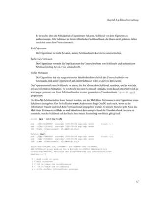 Kapitel 3 Schlüsselverwaltung

Es ist nichts über die Fähigkeit des Eigentümers bekannt, Schlüssel vor dem Signieren zu
authentisieren. Alle Schlüssel in Ihrem öffentlichen Schlüsselbund, die Ihnen nicht gehören, fallen
zunächst unter diese Vertrauensstufe.
Kein Vertrauen
Der Eigentümer ist dafür bekannt, andere Schlüssel nicht korrekt zu unterschreiben.
Teilweises Vertrauen
Der Eigentümer versteht die Implikationen des Unterschreibens von Schlüsseln und authentisiert
Schlüssel richtig, bevor er sie unterschreibt.
Volles Vertrauen
Der Eigentümer hat ein ausgezeichnetes Verständnis hinsichtlich des Unterschreibens von
Schlüsseln, und seine Unterschrift auf einem Schlüssel wäre so gut wie Ihre eigene.
Das Vertrauensmaß eines Schlüssels ist etwas, das Sie alleine dem Schlüssel zuordnen, und es wird als
private Information betrachtet. Es wird nicht mit dem Schlüssel verpackt, wenn dieser exportiert wird; es
wird sogar getrennt von Ihren Schlüsselbunden in einer gesonderten Trustdatenbank (trustdb.gpg)
gespeichert.
Der GnuPG-Schlüsseleditor kann benutzt werden, um das Maß Ihres Vertrauens in den Eigentümer eines
Schlüssels anzugeben. Der Befehl lautet trust (Andererseits fragt GnuPG auch nach, wenn es die
Information braucht und noch kein Vertrauensmaß angegeben wurde). In diesem Beispiel gibt Alice das
Maß ihres Vertrauens zu Blake an und aktualisiert dann entsprechend die Trustdatenbank, um neu zu
ermitteln, welche Schlüssel auf der Basis ihrer neuen Einstufung von Blake gültig sind.
alice$

pub
sub
(1)

gpg --edit-key blake

1024D/B2690E6F created: 2000-06-06 expires: never
1024g/F251B862 created: 2000-06-06 expires: never
Blake (Staatsanwalt) <blake@cyb.org>

trust: -/f

Befehl> trust

pub
sub
(1)

1024D/B2690E6F created: 2000-06-06 expires: never
1024g/F251B862 created: 2000-06-06 expires: never
Blake (Staatsanwalt) <blake@cyb.org>

trust: -/f

Bitte entscheiden Sie, inwieweit Sie diesem User zutrauen,
den Schlüssel eines anderen Users korrekt zu prüfen (Vergleich mit
Lichtbildausweisen, Vergleich der Fingerabdrücke aus unterschiedlichen
Quellen ...)?
1
2
3
4
s

=
=
=
=
=

Weiß nicht so recht
Kein Vertrauen
Ich vertraue ihm normalerweise
Ich vertraue ihm vollständig
Bitte weitere Informationen anzeigen

32

 