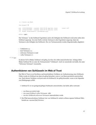 Kapitel 3 Schlüsselverwaltung

m = Zurück zum Menü
Ihre Auswahl? 3

pub
sub
(1)

1024D/B2690E6F created: 2000-06-06 expires: never
1024g/F251B862 created: 2000-06-06 expires: never
Blake (Staatsanwalt) <blake@cyb.org>

trust: m/f

Befehl> quit

Das Vertrauen 1 in den Schlüssel-Eigentümer und in die Gültigkeit des Schlüssels wird rechts neben dem
Schlüssel angezeigt. An erster Stelle wird das Vertrauen in den Eigentümer angezeigt, dann das
Vertrauen in die Gültigkeit des Schlüssels. Die vier Vertrauensstufen werden folgendermaßen abgekürzt:

•
•
•
•

Unbekannt (q),
kein Vertrauen (n),
teilweises Vertrauen (m) und
volles Vertrauen (f)

* ??? (pn)

In diesem Fall ist Blakes Schlüssel voll gültig, da Alice ihn selbst unterschrieben hat. Anfangs fallen
Blakes Schlüssel für sie unter die Vertrauensstufe “Unbekannt”, doch sie entscheidet sich dafür, ihn unter
“Teilweises Vertrauen“ einzustufen.

Authentisieren von Schlüsseln im Web of Trust
Das Web of Trust ist ein ﬂexibleres und komfortableres Verfahren zur Authentisierung eines Schlüssels.
Früher wurde ein Schlüssel nur dann als gültig betrachtet, wenn er von Ihnen persönlich unterzeichnet
war. Nach diesem Verfahren wird jetzt auch ein Schlüssel K als gültig betrachtet, wenn er die folgenden
zwei Bedingungen erfüllt:

1. Schlüssel K ist von genügend gültigen Schlüsseln unterschrieben, das heißt, daß er entweder

•
•
•

von Ihnen persönlich oder
von einem Schlüssel vollen Vertrauens oder
von drei Schlüsseln teilweisen Vertrauens unterschrieben wurde.

2. Der Pfad unterschriebener Schlüssel, der vom Schlüssel K zurück zu Ihrem eigenen Schlüssel führt,
besteht aus maximal fünf Schritten.

33

 