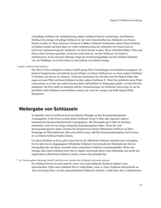 Kapitel 3 Schlüsselverwaltung

voll gültiger Schlüssel zur Authentisierung anderer Schlüssel benutzt werden kann, und Dharmas
Schlüssel der einzige voll gültige Schlüssel ist, der zum Unterschreiben des Schlüssels von Francis
benutzt worden ist. Wenn teilweises Vertrauen in Blakes Schlüssel hinzukommt, kann Chloes Schlüssel
voll gültig werden und kann dann zur vollen Authentisierung des Schlüssels von Francis und zur
teilweisen Authentisierung des Schlüssels von Elena benutzt werden. Wenn schließlich Blake, Chloe und
Elena volles Vertrauen genießen, reicht dies noch nicht aus, um den Schlüssel von Geoff zu
authentisieren, da die maximal zulässige Länge des Zertiﬁzierungspfades aus drei Schritten bestehen
soll, die Pfadlänge von Geoff zurück zu Alice jedoch vier Schritte beträgt.
* gehört vielleicht nach dailyuse

Das Web of Trust ermöglicht es Ihnen, GnuPG genau Ihren Vorstellungen von Sicherheit anzupassen. Sie
könnten beispielsweise auf mehreren kurzen Pfaden von Ihrem Schlüssel aus zu einem anderen Schlüssel
K bestehen, um diesem zu vertrauen. Vielleicht entscheiden Sie sich aber auch für längere Pfade oder
sogar nur einen Pfad von Ihrem Schlüssel zu dem anderen Schlüssel K. Wenn Sie mehrfache kurze Pfade
voraussetzen, so ist das eine starke Garantie dafür, daß Schlüssel K demjenigen gehört, von dem Sie dies
annehmen. Der Preis dafür ist natürlich, daß die Authentisierung von Schlüsseln schwieriger ist, da Sie
persönlich mehr Schlüssel unterschreiben müssen, als wenn Sie weniger und dafür längere Pfade
akzeptieren.

Weitergabe von Schlüsseln
Im Idealfall wird ein Schlüssel durch persönliche Übergabe an Ihre Korrespondenzpartner
weitergegeben. In der Praxis werden jedoch Schlüssel oft per E-Mail oder irgendein anderes
elektronisches Kommunikationsmittel weitergegeben. Die Weitergabe per E-Mail ist durchaus
annehmbar, wenn Sie nur einige wenige Korrespondenzpartner haben. Wenn Sie viele
Korrespondenzpartner haben, könnten Sie beispielsweise Ihre(n) öffentlichen Schlüssel auf Ihrer
Homepage im Web publizieren. Das setzt jedoch voraus, daß Ihre Korrespondenzpartner auch wissen,
wo sie Ihre(n) Schlüssel ﬁnden können.
Um dieses Problem zu lösen, gibt es Key-Server, die öffentliche Schlüssel sammeln und weitergeben.
Ein bei dem Server eingegangener öffentlicher Schlüssel wird entweder der Datenbank des Servers
hinzugefügt oder mit Ihrem eventuell schon vorhandenen Schlüssel zusammengeführt. Wenn eine
Anfrage nach einem Schlüssel beim Server eingeht, durchsucht dieser seine Datenbank und sendet den
angeforderten öffentlichen Schlüssel zurück, wenn er ihn gefunden hat.
* wk: bin da anderer Meinung! GnuPG und Keyserver werden das in Zukunft nicht mehr zulassen

Ein Schlüssel-Server ist auch sinnvoll, wenn viele Leute häuﬁg die Schlüssel anderer Leute
unterschreiben. Ohne einen Schlüssel-Server würde Blake, wenn er Alices Schlüssel unterschreibt, an
Alice eine Kopie ihres von ihm unterschriebenen Schlüssels schicken, so daß Alice den so aktualisierten

35

 