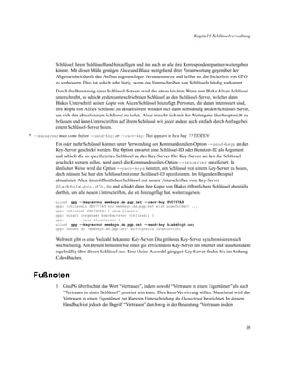 Kapitel 3 Schlüsselverwaltung

Schlüssel ihrem Schlüsselbund hinzufügen und ihn auch an alle ihre Korrespondenzpartner weitergeben
könnte. Mit dieser Mühe genügen Alice und Blake weitgehend ihrer Verantwortung gegenüber der
Allgemeinheit durch den Aufbau engmaschiger Vertrauensnetze und helfen so, die Sicherheit von GPG
zu verbessern. Dies ist jedoch sehr lästig, wenn das Unterschreiben von Schlüsseln häuﬁg vorkommt.
Durch die Benutzung eines Schlüssel-Servers wird das etwas leichter. Wenn nun Blake Alices Schlüssel
unterschreibt, so schickt er den unterschriebenen Schlüssel an den Schlüssel-Server, welcher dann
Blakes Unterschrift seiner Kopie von Alices Schlüssel hinzufügt. Personen, die daran interessiert sind,
ihre Kopie von Alices Schlüssel zu aktualisieren, wenden sich dann selbständig an den Schlüssel-Server,
um sich den aktualisierten Schlüssel zu holen. Alice braucht sich mit der Weitergabe überhaupt nicht zu
befassen und kann Unterschriften auf ihrem Schlüssel wie jeder andere auch einfach durch Anfrage bei
einem Schlüssel-Server holen.
* --keyserver must come before --send-keys or --recv-key . This appears to be a bug. ?? TESTEN!

Ein oder mehr Schlüssel können unter Verwendung der Kommandozeilen-Option --send-keys an den
Key-Server geschickt werden. Die Option erwartet eine Schlüssel-ID oder Benutzer-ID als Argument
und schickt die so speziﬁzierten Schlüssel an den Key-Server. Der Key-Server, an den die Schlüssel
geschickt werden sollen, wird durch die Kommandozeilen-Option --keyserver speziﬁziert. In
ähnlicher Weise wird die Option --recv-keys benutzt, um Schlüssel von einem Key-Server zu holen,
doch müssen Sie hier den Schlüssel mit einer Schlüssel-ID speziﬁzieren. Im folgenden Beispiel
aktualisiert Alice ihren öffentlichen Schlüssel mit neuen Unterschriften vom Key-Server
blackhole.pca.dfn.de und schickt dann ihre Kopie von Blakes öffentlichem Schlüssel ebenfalls
dorthin, um alle neuen Unterschriften, die sie hinzugefügt hat, weiterzugeben.
gpg --keyserver wwwkeys.de.pgp.net --recv-key FB5797A9
gpg: Schlüssels FB5797A9 von wwwkeys.de.pgp.net wird angefordert ...
gpg: Schlüssel FB5797A9: 1 neue Signatur
gpg: Anzahl insgesamt bearbeiteter Schlüssel: 1
gpg:
neue Signaturen: 1
alice$ gpg --keyserver wwwkeys.de.pgp.net --send-key blake@cyb.org
gpg: Senden an ‘wwwkeys.de.pgp.net’ erfolgreich (status=200)
alice$

Weltweit gibt es eine Vielzahl bekannter Key-Server. Die größeren Key-Server synchronisieren sich
wechselseitig. Am Besten benutzen Sie einen gut erreichbaren Key-Server im Internet und tauschen dann
regelmäßig über diesen Schlüssel aus. Eine kleine Auswahl gängiger Key-Server ﬁnden Sie im Anhang
C des Buches.

Fußnoten
1

GnuPG überfrachtet das Wort “Vertrauen”, indem sowohl “Vertrauen in einen Eigentümer” als auch
“Vertrauen in einen Schlüssel” gemeint sein kann. Dies kann Verwirrung stiften. Manchmal wird das
Vertrauen in einen Eigentümer zur klareren Unterscheidung als Ownertrust bezeichnet. In diesem
Handbuch ist jedoch der Begriff “Vertrauen” durchweg in der Bedeutung “Vertrauen in den

36

 