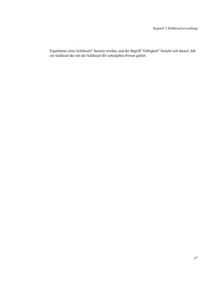 Kapitel 3 Schlüsselverwaltung

Eigentümer eines Schlüssels” benutzt worden, und der Begriff “Gültigkeit” bezieht sich darauf, daß
ein Schlüssel der mit der Schlüssel-ID verknüpften Person gehört.

37

 