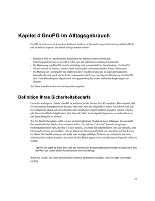 Kapitel 4 GnuPG im Alltagsgebrauch
GnuPG ist nicht nur eine komplexe Software, sondern es gibt auch einige technische, gesellschaftliche
und rechtliche Aspekte, die berücksichtigt werden sollten:

•
•
•

Technisch muß es verschiedenen Situationen mit drastisch unterschiedlichen
Sicherheitsanforderungen gerecht werden, was die Schlüsselverwaltung kompliziert.
Die Benutzung von GnuPG ist nicht unbedingt eine rein persönliche Entscheidung. Um GnuPG
effektiv nutzen zu können, müssen beide miteinander kommunizierenden Seiten es benutzen.
Die Haltung der Gesetzgeber zur elektronischen Verschlüsselung und zu digitalen Signaturen
unterscheidet sich von Land zu Land. Insbesondere die Frage einer legalen Benutzung von GnuPG
bzw. Verschlüsselung im allgemeinen steht gegenwärtig bei vielen nationalen Regierungen zur
Debatte.

Auf diese Aspekte wollen wir im folgenden eingehen.

Deﬁnition Ihres Sicherheitsbedarfs
Einer der wichtigsten Gründe, GnuPG zu benutzen, ist der Schutz Ihrer Privatsphäre. Das bedeutet, daß
Sie mit anderen korrespondieren können, ohne daß Dritte die Möglichkeit haben, mitzulesen, und daß
Sie vertrauliche Daten auf Ihrem Rechner dem unbefugten Zugriff anderer entziehen können. Ebenso
gibt Ihnen GnuPG die Möglichkeit, Ihre Daten (E-Mail) durch digitale Signaturen zu authentiﬁzieren
und deren Integrität zu sichern.
Wie Sie GnuPG benutzen, sollte von der Zielstrebigkeit und Findigkeit derer abhängen, die unerlaubt
Ihre verschlüsselten Nachrichten mitlesen wollen. Ein solcher “Lauscher” kann ein neugieriger
Systemadministrator sein, der Ihre E-Mails mitliest, es könnte ein Industriespion sein, der versucht, Ihre
Firmengeheimnisse auszuspähen, oder es könnte die Staatsanwaltschaft sein, die Ihnen auf den Fersen
ist. Wenn Sie GnuPG benutzen, um mehr oder weniger zufälliges Mitlesen zu verhindern, wird das
wahrscheinlich anders aussehen, als wenn Sie Ihre Daten gegen einen entschlossenen Angreifer schützen
wollen.
Tip: Ihr Ziel sollte es dabei sein, daß der Aufwand zur Entschlüsselung Ihrer Daten so groß wird, daß
der Wert der Daten diesen Aufwand nicht mehr rechtfertigt.

Wenn Sie GnuPG auf Ihren persönlichen Gebrauch abstimmen möchten, sind vor allem vier Punkte
wichtig:

38

 
