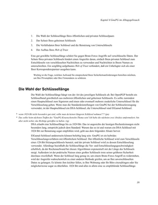 Kapitel 4 GnuPG im Alltagsgebrauch

1.

Die Wahl der Schlüssellänge Ihres öffentlichen und privaten Schlüsselpaars

2.

Der Schutz Ihres geheimen Schlüssels

3.

Die Verfallsdaten Ihrer Schlüssel und die Benutzung von Unterschlüsseln

4.

Der Aufbau Ihres Web of Trust

Eine gut gewählte Schlüssellänge schützt Sie gegen Brute-Force-Angriffe auf verschlüsselte Daten. Der
Schutz Ihres privaten Schlüssels hindert einen Angreifer daran, einfach Ihren privaten Schlüssel zum
Entschlüsseln von verschlüsselten Nachrichten zu verwenden und Nachrichten in Ihrem Namen zu
unterschreiben. Ein sorgfältig aufgebautes Web of Trust verhindert, daß ein Unbefugter sich als einer
Ihrer Korrespondenzpartner ausgeben kann.
Wichtig ist die Frage, welchen Aufwand Sie entsprechend Ihren Sicherheitsanforderungen betreiben möchten,
um Ihre Privatsphäre oder Ihre Firmendaten zu schützen.

Die Wahl der Schlüssellänge
Die Wahl der Schlüssellänge hängt von der Art des jeweiligen Schlüssels ab. Bei OpenPGP besteht ein
Schlüsselbund gewöhnlich aus mehreren öffentlichen und geheimen Schlüsseln. Es sollte zumindest
einen Hauptschlüssel zum Signieren und einen oder eventuell mehrere zusätzliche Unterschlüssel für die
Verschlüsselung geben. Wenn man die Standardeinstellungen von GnuPG bei der Schlüsselerzeugung
verwendet, ist der Hauptschlüssel ein DSA-Schlüssel, die Unterschlüssel sind ElGamal-Schlüssel.
* wenn 1024 Bit nicht besonders gut sind, sollte man da keinen längeren Schlüssel nehmen??? (pn)
* Das sollte beim nächsten Treffen des "GnuPG-Kraenzchensëin Thema sein! Ich habe die nächsten zwei Absätze umformuliert, bin
aber nicht sicher, das Richtige getroffen zu haben. (rg)

DSA erlaubt eine Schlüssellänge bis zu 1024 Bit. Das ist angesichts der heutigen Rechenleistungen nicht
besonders lang, entspricht jedoch dem Standard. Warum das so ist und warum ein DSA-Schlüssel mit
1024 Bit zur Benutzung sogar empfohlen wird, geht aus dem folgenden Absatz hervor.
ElGamal-Schlüssel andererseits können beliebig lang sein. GnuPG ist ein hybrides
Verschlüsselungsverfahren mit öffentlichem Schlüssel. Der öffentliche Schlüssel wird zum Verschlüsseln
eines 128-Bit-Sitzungsschlüssels benutzt, und der private Schlüssel wird zu dessen Entschlüsselung
verwendet. Allerdings beeinﬂußt die Schlüssellänge die Ver- und Entschlüsselungsgeschwindigkeit
erheblich, da der Rechenaufwand bei diesen Algorithmen exponentiell mit der Länge des Schlüssels
steigt. Außerdem ist der praktische Nutzen eines großen Schlüssels trotz seiner größeren Sicherheit
durchaus zweifelhaft. Wenn der Schlüssel lang genug ist, um einem Brute-Force-Angriff zu widerstehen,
wird der Angreifer wahrscheinlich zu einer anderen Methode greifen, um an Ihre unverschlüsselten
Daten zu gelangen. Es könnte ihm leichter fallen, in Ihre Wohnung oder Ihr Büro einzudringen oder Sie
möglicherweise sogar zu überfallen. 1024 Bit sind alles in allem eine zu empfehlende Schlüssellänge.

39

 