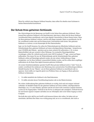 Kapitel 4 GnuPG im Alltagsgebrauch

Wenn Sie wirklich einen längeren Schlüssel brauchen, dann sollten Sie ohnehin einen Fachmann in
Sachen Datensicherheit konsultieren.

Der Schutz Ihres geheimen Schlüssels
Das Allerwichtigste bei der Benutzung von GnuPG ist der Schutz Ihres geheimen Schlüssels. Wenn
jemand Ihren geheimen Schlüssel in die Hand bekommt, dann kann er damit alle für diesen Schlüssel
verschlüsselten Daten entschlüsseln, und er kann digitale Unterschriften in Ihrem Namen leisten. Wenn
Sie Ihren geheimen Schlüssel verlieren, sind Sie nicht länger imstande, Daten zu entschlüsseln, die für
Sie verschlüsselt worden sind, und Sie können keine Unterschriften mehr leisten. Den geheimen
Schlüssels zu verlieren, ist eine Katastrophe für Ihre Datensicherheit.
Egal, wie Sie GnuPG benutzen, Sie sollten die Widerrufurkunde des öffentlichen Schlüssels und eine
Sicherheitskopie Ihres geheimen Schlüssels auf einem schreibgeschützten Datenträger - beispielsweise
einer CD-ROM oder Diskette - speichern und an einem sicheren Ort aufbewahren, z. B. in einem
Bankschließfach oder gut versteckt in Ihrer Wohnung. Um eventuellen Datenträgerdefekten
vorzubeugen, sollten Sie vielleicht auch jeweils einen ASCII-Ausdruck (*** gpg --armor) auf Papier
aufbewahren. Was immer Sie tun, die Widerrufurkunde und die Sicherheitskopie Ihres geheimen
Schlüssels sollten auf Datenträger gebracht werden, die eine sichere Aufbewahrung so lange
ermöglichen, wie Sie Ihren Schlüssel voraussichtlich behalten werden, und Sie sollten diese sorgfältiger
aufbewahren als die Kopie Ihres täglich benutzten geheimen Schlüssels.
Als weitere Sicherheitsmaßnahme speichert GnuPG Ihren privaten Schlüssel nicht in “roher” Form ab,
sondern verschlüsselt ihn stattdessen unter Benutzung eines symmetrischen Verschlüsselungsverfahrens.
Deshalb brauchen Sie das “Mantra”, um mit Ihrem geheimen Schlüssel zu entschlüsseln oder zu
signieren. Somit müßte ein Angreifer gleich zwei Probleme lösen, um Zugang zu Ihrem geheimen
Schlüssel zu bekommen:
1.

Er müßte tatsächlich den Schlüssel in die Hand bekommen.

2.

Er müßte entweder dessen Verschlüsselung knacken oder an das Mantra kommen.

Die sichere Aufbewahrung Ihres geheimen Schlüssels ist wichtig, doch auch mit einigem Aufwand
verbunden. Im Idealfall würden Sie den geheimen Schlüssel auf einem mobilen, schreibgeschützten
Datenträger, wie z. B. einer Diskette, speichern und ihn auf einem nicht vernetzten Computer benutzen,
zu dem nur Sie Zugang haben. Vielleicht ist das für Sie zu unbequem oder unmöglich. Vielleicht besitzen
Sie auch keinen eigenen Computer und haben nur am Arbeitsplatz oder in der Schule Zugang zu einem
Computer.
Das heißt aber nicht, daß Sie nun GnuPG nicht benutzen können oder sollten. Sie haben sich nur
entschieden, daß Ihnen Ihre Daten zwar wichtig genug sind, um sie zu verschlüsseln, aber nicht so

40

 