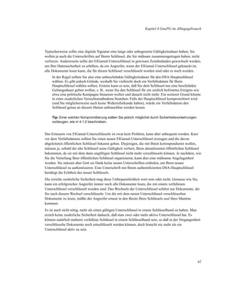 Kapitel 4 GnuPG im Alltagsgebrauch

Typischerweise sollte eine digitale Signatur eine lange oder unbegrenzte Gültigkeitsdauer haben; Sie
wollen ja auch die Unterschriften auf Ihrem Schlüssel, die Sie mühsam zusammengetragen haben, nicht
verlieren. Andererseits sollte der ElGamal-Unterschlüssel in gewissen Zeitabständen gewechselt werden,
um Ihre Datensicherheit zu erhöhen, da ein Angreifer, wenn der ElGamal-Unterschlüssel geknackt ist,
alle Dokumente lesen kann, die für diesen Schlüssel verschlüsselt worden sind oder es noch werden.
In der Regel sollten Sie also eine unbeschränkte Gültigkeitsdauer für den DSA-Hauptschlüssel
wählen. Es gibt jedoch Gründe, weshalb Sie vielleicht doch ein Verfallsdatum für Ihren
Hauptschlüssel wählen sollten. Erstens kann es sein, daß Sie dem Schlüssel nur eine beschränkte
Geltungsdauer geben wollen, z. B., wenn Sie den Schlüssel für ein zeitlich befristetes Ereignis wie
etwa eine politische Kampagne benutzen wollen und danach nicht mehr. Ein weiterer Grund könnte
in einer zusätzlichen Vorsichtsmaßnahme bestehen: Falls der Hauptschlüssel kompromittiert wird
(und Sie möglicherweise auch keine Widerrufurkunde haben), würde ein Verfallsdatum den
Schlüssel genau an diesem Datum unbrauchbar werden lassen.
Tip: Einer solchen Kompromittierung sollten Sie jedoch möglichst durch Sicherheitsvorkehrungen
vorbeugen, wie in 4.1.2 beschrieben.

Das Erneuern von ElGamal-Unterschlüsseln ist zwar kein Problem, kann aber unbequem werden. Kurz
vor dem Verfallsdatums sollten Sie einen neuen ElGamal-Unterschlüssel erzeugen und die davon
abgeleiteten öffentlichen Schlüssel bekannt geben. Diejenigen, die mit Ihnen korrespondieren wollen,
müssen ja, sobald der alte Schlüssel seine Gültigkeit verliert, Ihren aktualisierten öffentlichen Schlüssel
bekommen, da sie mit dem dann ungültigen Schlüssel nicht mehr verschlüsseln können. Je nachdem, wie
Sie die Verteilung Ihrer öffentlichen Schlüssel organisieren, kann dies eine mühsame Angelegenheit
werden. Sie müssen aber Gott sei Dank keine neuen Unterschriften einholen, um Ihren neuen
Unterschlüssel zu authentisieren. Eine Unterschrift mit Ihrem authentiﬁzierten DSA-Hauptschlüssel
bestätigt die Echtheit des neuen Schlüssels.
Die erzielte zusätzliche Sicherheit mag diese Unbequemlichkeit wert sein oder nicht. Genauso wie Sie,
kann ein erfolgreicher Angreifer immer noch alle Dokumente lesen, die mit einem verfallenen
Unterschlüssel verschlüsselt worden sind. Das Wechseln der Unterschlüssel schützt nur Dokumente, die
Sie nach diesem Wechsel verschlüsseln. Um die mit dem neuen Unterschlüssel verschlüsselten
Dokumente zu lesen, müßte der Angreifer erneut in den Besitz Ihres Schlüssels und ihres Mantras
kommen.
Es ist auch nicht nötig, mehr als einen gültigen Unterschlüssel in einem Schlüsselbund zu haben. Man
erzielt keine zusätzliche Sicherheit dadurch, daß man zwei oder mehr aktive Unterschlüssel hat. Es
können natürlich mehrere verfallene Schlüssel in einem Schlüsselbund sein, so daß in der Vergangenheit
verschlüsselte Dokumente noch entschlüsselt werden können, doch braucht nie mehr als ein
Unterschlüssel aktiv zu sein.

42

 