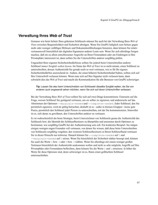 Kapitel 4 GnuPG im Alltagsgebrauch

Verwaltung Ihres Web of Trust
Genauso wie beim Schutz Ihres geheimen Schlüssels müssen Sie auch bei der Verwaltung Ihres Web of
Trust zwischen Bequemlichkeit und Sicherheit abwägen. Wenn Sie GnuPG lediglich zum Schutz gegen
mehr oder weniger zufälliges Mitlesen und Dokumentenfälschungen benutzen, dann können Sie relativ
vertrauensvoll hinsichtlich der digitalen Signaturen anderer Leute sein. Wenn Sie sich allerdings Sorgen
machen, daß ein zu allem entschlossener Angreifer an Ihren Firmendaten oder am Eindringen in Ihre
Privatsphäre interessiert ist, dann sollten Sie die Unterschriften anderer sorgfältig prüfen.
Ungeachtet Ihrer eigenen Sicherheitsbedürfnisse sollten Sie jedoch beim Unterschreiben anderer
Schlüssel immer Sorgfalt walten lassen. Im Sinne des Web of Trust ist es nicht ratsam, einen Schlüssel zu
unterschreiben, dessen Authentizität Sie gerade noch so weit vertrauen, wie es für Ihr eigenes
Sicherheitsbedürfnis ausreichend ist. Andere, die einen höheren Sicherheitsbedarf haben, sollten sich auf
Ihre Unterschrift verlassen können. Wenn man sich auf Ihre Signatur nicht verlassen kann, dann
schwächt dies das Web of Trust und macht die Kommunikation für alle Benutzer von GnuPG schwieriger.
Tip: Lassen Sie also beim Unterschreiben von Schlüsseln dieselbe Sorgfalt walten, die Sie von
anderen auch angewandt sehen möchten, wenn Sie sich auf deren Unterschriften verlassen.

Bei der Verwaltung Ihres Web of Trust sollten Sie sich auf zwei Dinge konzentrieren: Einerseits auf die
Frage, wessen Schlüssel Sie genügend vertrauen, um sie selber zu signieren, und andererseits auf das
Abstimmen der Optionen --marginals-needed und --completes-needed. Jeder Schlüssel, den Sie
persönlich signieren, wird als gültig betrachtet, deshalb ist es - außer in kleinen Gruppen - keine gute
Praxis, persönlich den Schlüssel jeder Person zu unterschreiben, mit der Sie kommunizieren. Sinnvoller
ist es, sich daran zu gewöhnen, den Unterschriften anderer zu vertrauen.
Es ist wahrscheinlich die beste Strategie, beim Unterzeichnen von Schlüsseln genau die Authentizität des
Schlüssels bzw. die Identität des Schlüsselbesitzers zu überprüfen und ansonsten durch Optionen zu
bestimmen, wie sorgfältig GnuPG bei der Authentisierung sein soll. Ein konkretes Beispiel: Sie mögen
einigen wenigen engen Freunden voll vertrauen, von denen Sie wissen, daß diese beim Unterschreiben
von Schlüsseln sorgfältig vorgehen; den weiteren Schlüsselbesitzern in Ihrem Schlüsselbund vertrauen
Sie in dieser Hinsicht nur teilweise. Danach können Sie --completes-needed auf 1 und
--marginals-needed auf 2 setzen. Wenn Sie hinsichtlich der Sicherheit stärker besorgt sind, können
Sie auch die Werte 1 bzw. 3 oder 2 bzw. 3 wählen. Wenn Sie allerdings mit einem weniger großen
Vertrauen hinsichtlich der Authentizität auskommen wollen und nicht so sehr mögliche Angriffe auf Ihre
Privatsphäre oder Firmendaten befürchten, dann können Sie die Werte 1 und 1 einsetzen. Je höher die
Werte für diese Optionen sind, desto schwieriger ist es, Ihnen einen gefälschten Schlüssel
unterzuschieben.

43

 