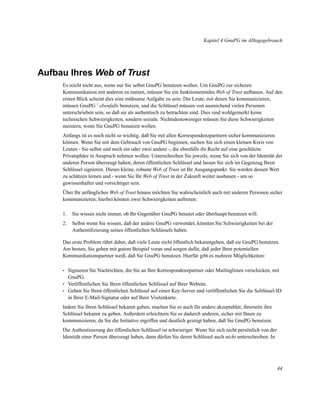 Kapitel 4 GnuPG im Alltagsgebrauch

Aufbau Ihres Web of Trust
Es reicht nicht aus, wenn nur Sie selbst GnuPG benutzen wollen. Um GnuPG zur sicheren
Kommunikation mit anderen zu nutzen, müssen Sie ein funktionierendes Web of Trust aufbauen. Auf den
ersten Blick scheint dies eine mühsame Aufgabe zu sein: Die Leute, mit denen Sie kommunizieren,
müssen GnuPG 1 ebenfalls benutzen, und die Schlüssel müssen von ausreichend vielen Personen
unterschrieben sein, so daß sie als authentisch zu betrachten sind. Dies sind wohlgemerkt keine
technischen Schwierigkeiten, sondern soziale. Nichtsdestoweniger müssen Sie diese Schwierigkeiten
meistern, wenn Sie GnuPG benutzen wollen.
Anfangs ist es noch nicht so wichtig, daß Sie mit allen Korrespondenzpartnern sicher kommunizieren
können. Wenn Sie mit dem Gebrauch von GnuPG beginnen, suchen Sie sich einen kleinen Kreis von
Leuten - Sie selbst und noch ein oder zwei andere -, die ebenfalls ihr Recht auf eine geschützte
Privatsphäre in Anspruch nehmen wollen. Unterschreiben Sie jeweils, wenn Sie sich von der Identität der
anderen Person überzeugt haben, deren öffentlichen Schlüssel und lassen Sie sich im Gegenzug Ihren
Schlüssel signieren. Dieses kleine, robuste Web of Trust ist Ihr Ausgangspunkt. Sie werden dessen Wert
zu schätzen lernen und - wenn Sie Ihr Web of Trust in der Zukunft weiter ausbauen - um so
gewissenhafter und vorsichtiger sein.
Über Ihr anfängliches Web of Trust hinaus möchten Sie wahrscheinlich auch mit anderen Personen sicher
kommunizieren; hierbei können zwei Schwierigkeiten auftreten:
1.

Sie wissen nicht immer, ob Ihr Gegenüber GnuPG benutzt oder überhaupt benutzen will.

2.

Selbst wenn Sie wissen, daß der andere GnuPG verwendet, könnten Sie Schwierigkeiten bei der
Authentiﬁzierung seines öffentlichen Schlüssels haben.

Das erste Problem rührt daher, daß viele Leute nicht öffentlich bekanntgeben, daß sie GnuPG benutzen.
Am besten, Sie gehen mit gutem Beispiel voran und sorgen dafür, daß jeder Ihrer potentiellen
Kommunikationspartner weiß, daß Sie GnuPG benutzen. Hierfür gibt es mehrere Möglichkeiten:
•
•
•

Signieren Sie Nachrichten, die Sie an Ihre Korrespondenzpartner oder Mailinglisten verschicken, mit
GnuPG.
Veröffentlichen Sie Ihren öffentlichen Schlüssel auf Ihrer Website.
Geben Sie Ihren öffentlichen Schlüssel auf einen Key-Server und veröffentlichen Sie die Schlüssel-ID
in Ihrer E-Mail-Signatur oder auf Ihrer Visitenkarte.

Indem Sie Ihren Schlüssel bekannt geben, machen Sie es auch für andere akzeptabler, ihrerseits ihre
Schlüssel bekannt zu geben. Außerdem erleichtern Sie es dadurch anderen, sicher mit Ihnen zu
kommunizieren, da Sie die Initiative ergriffen und deutlich gezeigt haben, daß Sie GnuPG benutzen.
Die Authentisierung der öffentlichen Schlüssel ist schwieriger. Wenn Sie sich nicht persönlich von der
Identität einer Person überzeugt haben, dann dürfen Sie deren Schlüssel auch nicht unterschreiben. In

44

 