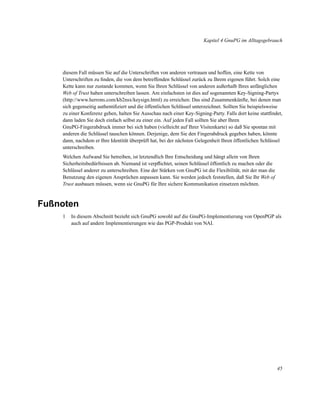 Kapitel 4 GnuPG im Alltagsgebrauch

diesem Fall müssen Sie auf die Unterschriften von anderen vertrauen und hoffen, eine Kette von
Unterschriften zu ﬁnden, die von dem betreffenden Schlüssel zurück zu Ihrem eigenen führt. Solch eine
Kette kann nur zustande kommen, wenn Sie Ihren Schlüssel von anderen außerhalb Ihres anfänglichen
Web of Trust haben unterschreiben lassen. Am einfachsten ist dies auf sogenannten Key-Signing-Partys
(http://www.herrons.com/kb2nsx/keysign.html) zu erreichen: Das sind Zusammenkünfte, bei denen man
sich gegenseitig authentiﬁziert und die öffentlichen Schlüssel unterzeichnet. Sollten Sie beispielsweise
zu einer Konferenz gehen, halten Sie Ausschau nach einer Key-Signing-Party. Falls dort keine stattﬁndet,
dann laden Sie doch einfach selbst zu einer ein. Auf jeden Fall sollten Sie aber Ihren
GnuPG-Fingerabdruck immer bei sich haben (vielleicht auf Ihrer Visitenkarte) so daß Sie spontan mit
anderen die Schlüssel tauschen können. Derjenige, dem Sie den Fingerabdruck gegeben haben, könnte
dann, nachdem er Ihre Identität überprüft hat, bei der nächsten Gelegenheit Ihren öffentlichen Schlüssel
unterschreiben.
Welchen Aufwand Sie betreiben, ist letztendlich Ihre Entscheidung und hängt allein von Ihren
Sicherheitsbedürfnissen ab. Niemand ist verpﬂichtet, seinen Schlüssel öffentlich zu machen oder die
Schlüssel anderer zu unterschreiben. Eine der Stärken von GnuPG ist die Flexibilität, mit der man die
Benutzung den eigenen Ansprüchen anpassen kann. Sie werden jedoch feststellen, daß Sie Ihr Web of
Trust ausbauen müssen, wenn sie GnuPG für Ihre sichere Kommunikation einsetzen möchten.

Fußnoten
1

In diesem Abschnitt bezieht sich GnuPG sowohl auf die GnuPG-Implementierung von OpenPGP als
auch auf andere Implementierungen wie das PGP-Produkt von NAI.

45

 