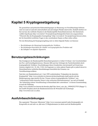 Kapitel 5 Kryptogesetzgebung
Die gesetzlichen und politischen Rahmenbedingungen zur Benutzung von Verschlüsselungs-Software
sind von Land zu Land sehr unterschiedlich und und stetigem Wandel unterworfen. Deshalb möchten wir
hier nur kurz die rechtliche Situation in der Bundesrepublik Deutschland anreissen. Die Internetseite
vonBert-Jaap Koops (http://cwis.kub.nl/~frw/people/koops/bertjaap.htm) bietet eine ausgezeichnete
“Übersicht über die Kryptographie-Gesetzgebung” (http://cwis.kub.nl/~frw/people/koops/lawsurvy.htm),
die Sie hinsichtlich rechtlicher Fragen in den verschiedenen Staaten zu Rate ziehen sollten.
Für eine Betrachtung der Kryptogesetzgebung sind vor allem folgende Punkte von Interesse:
•
•
•

Beschränkungen der Benutzung kryptographischer Verfahren,
Beschränkungen hinsichtlich der Ausfuhr von kryptographischen Produkten und
die Gültigkeit von digitalen Signaturen.

Benutzungsbeschränkungen
Das Grundgesetz der Bundesrepublik Deutschland garantiert in Artikel 10 Absatz 1 die Unverletzlichkeit
des Post- und Fermeldegeheimnisses. Darunter fällt auch das Verbergen des Nachrichteninhalts durch
kryptographische Verfahren. Einschränkungen dieses Grundrechtes sind prinzipiell auf Grund eines
Gesetzes möglich (Art. 10, Abs. 2 GG). Im Gegensatz zu vielen anderen Staaten gibt es jedoch derzeit in
Deutschland keine rechtlichen Beschränkungen hinsichtlich des Einsatzes von
Verschlüsselungsverfahren.
Nach den vom Bundeskabinett am 2. Juni 1999 verabschiedeten “Eckpunkten der deutschen
Kryptopolitik” (http://www.sicherheit-im-Internet.de/download/krypto-d.pdf) spricht sich die
Bundesregierung sogar deutlich für den “Einsatz sicherer kryptographischer Verfahren” zum
“verbesserte[n] Schutz deutscher Nutzer in den weltweiten Informationsnetzen” aus und will deshalb
“die Verbreitung sicherer Verschlüsselung in Deutschland aktiv unterstützen”. In diesem Zusammenhang
ist auch die Förderung
(http://www.sicherheit-im-Internet.de/showdoc.php3?doc=bmwi_min_doc_1999942923793%38page=1)
des GnuPG-Projektes durch das Bundesministeriums für Wirtschaft und Technologie
(http://www.bmwi.de/) zu sehen.

Ausfuhrbeschränkungen
Das sogenannte “Wassenaar Abkommen” (http://www.wassenaar.org)stuft starke Kryptographie als
Kriegswaffe ein und sieht vor, daß seine 33 Mitgliedsstaaten (zu denen auch die Bundesrepublik

46

 