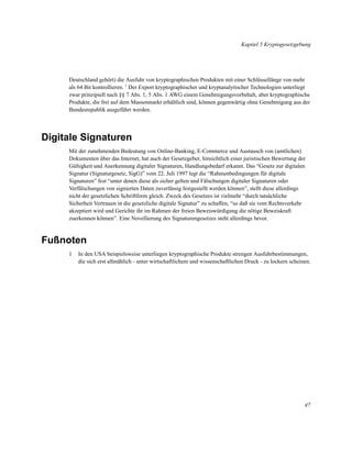 Kapitel 5 Kryptogesetzgebung

Deutschland gehört) die Ausfuhr von kryptographischen Produkten mit einer Schlüssellänge von mehr
als 64 Bit kontrollieren. 1 Der Export kryptographischer und kryptanalytischer Technologien unterliegt
zwar prinzipiell nach §§ 7 Abs. 1, 5 Abs. 1 AWG einem Genehmigungsvorbehalt, aber kryptographische
Produkte, die frei auf dem Massenmarkt erhältlich sind, können gegenwärtig ohne Genehmigung aus der
Bundesrepublik ausgeführt werden.

Digitale Signaturen
Mit der zunehmenden Bedeutung von Online-Banking, E-Commerce und Austausch von (amtlichen)
Dokumenten über das Internet, hat auch der Gesetzgeber, hinsichtlich einer juristischen Bewertung der
Gültigkeit und Anerkennung digitaler Signaturen, Handlungsbedarf erkannt. Das “Gesetz zur digitalen
Signatur (Signaturgesetz, SigG)” vom 22. Juli 1997 legt die “Rahmenbedingungen für digitale
Signaturen” fest “unter denen diese als sicher gelten und Fälschungen digitaler Signaturen oder
Verfälschungen von signierten Daten zuverlässig festgestellt werden können”, stellt diese allerdings
nicht der gesetzlichen Schriftform gleich. Zweck des Gesetzes ist vielmehr “durch tatsächliche
Sicherheit Vertrauen in die gesetzliche digitale Signatur” zu schaffen, “so daß sie vom Rechtsverkehr
akzeptiert wird und Gerichte ihr im Rahmen der freien Beweiswürdigung die nötige Beweiskraft
zuerkennen können”. Eine Novellierung des Signaturengesetzes steht allerdings bevor.

Fußnoten
1

In den USA beispielsweise unterliegen kryptographische Produkte strengen Ausfuhrbestimmungen,
die sich erst allmählich - unter wirtschaftlichem und wissenschaftlichen Druck - zu lockern scheinen.

47

 
