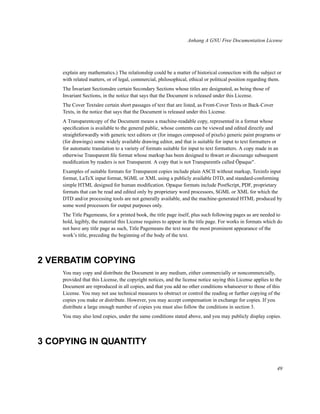 Anhang A GNU Free Documentation License

explain any mathematics.) The relationship could be a matter of historical connection with the subject or
with related matters, or of legal, commercial, philosophical, ethical or political position regarding them.
The Ïnvariant Sectionsäre certain Secondary Sections whose titles are designated, as being those of
Invariant Sections, in the notice that says that the Document is released under this License.
The Cover Textsäre certain short passages of text that are listed, as Front-Cover Texts or Back-Cover
Texts, in the notice that says that the Document is released under this License.
A Transparentcopy of the Document means a machine-readable copy, represented in a format whose
speciﬁcation is available to the general public, whose contents can be viewed and edited directly and
straightforwardly with generic text editors or (for images composed of pixels) generic paint programs or
(for drawings) some widely available drawing editor, and that is suitable for input to text formatters or
for automatic translation to a variety of formats suitable for input to text formatters. A copy made in an
otherwise Transparent ﬁle format whose markup has been designed to thwart or discourage subsequent
modiﬁcation by readers is not Transparent. A copy that is not Transparentïs called Öpaque".
Examples of suitable formats for Transparent copies include plain ASCII without markup, Texinfo input
format, LaTeX input format, SGML or XML using a publicly available DTD, and standard-conforming
simple HTML designed for human modiﬁcation. Opaque formats include PostScript, PDF, proprietary
formats that can be read and edited only by proprietary word processors, SGML or XML for which the
DTD and/or processing tools are not generally available, and the machine-generated HTML produced by
some word processors for output purposes only.
The Title Pagemeans, for a printed book, the title page itself, plus such following pages as are needed to
hold, legibly, the material this License requires to appear in the title page. For works in formats which do
not have any title page as such, Title Pagemeans the text near the most prominent appearance of the
work’s title, preceding the beginning of the body of the text.

2 VERBATIM COPYING
You may copy and distribute the Document in any medium, either commercially or noncommercially,
provided that this License, the copyright notices, and the license notice saying this License applies to the
Document are reproduced in all copies, and that you add no other conditions whatsoever to those of this
License. You may not use technical measures to obstruct or control the reading or further copying of the
copies you make or distribute. However, you may accept compensation in exchange for copies. If you
distribute a large enough number of copies you must also follow the conditions in section 3.
You may also lend copies, under the same conditions stated above, and you may publicly display copies.

3 COPYING IN QUANTITY
49

 