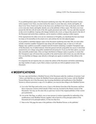 Anhang A GNU Free Documentation License

If you publish printed copies of the Document numbering more than 100, and the Document’s license
notice requires Cover Texts, you must enclose the copies in covers that carry, clearly and legibly, all
these Cover Texts: Front-Cover Texts on the front cover, and Back-Cover Texts on the back cover. Both
covers must also clearly and legibly identify you as the publisher of these copies. The front cover must
present the full title with all words of the title equally prominent and visible. You may add other material
on the covers in addition. Copying with changes limited to the covers, as long as they preserve the title of
the Document and satisfy these conditions, can be treated as verbatim copying in other respects.
If the required texts for either cover are too voluminous to ﬁt legibly, you should put the ﬁrst ones listed
(as many as ﬁt reasonably) on the actual cover, and continue the rest onto adjacent pages.
If you publish or distribute Opaque copies of the Document numbering more than 100, you must either
include a machine-readable Transparent copy along with each Opaque copy, or state in or with each
Opaque copy a publicly-accessible computer-network location containing a complete Transparent copy
of the Document, free of added material, which the general network-using public has access to download
anonymously at no charge using public-standard network protocols. If you use the latter option, you must
take reasonably prudent steps, when you begin distribution of Opaque copies in quantity, to ensure that
this Transparent copy will remain thus accessible at the stated location until at least one year after the last
time you distribute an Opaque copy (directly or through your agents or retailers) of that edition to the
public.
It is requested, but not required, that you contact the authors of the Document well before redistributing
any large number of copies, to give them a chance to provide you with an updated version of the
Document.

4 MODIFICATIONS
You may copy and distribute a Modiﬁed Version of the Document under the conditions of sections 2 and
3 above, provided that you release the Modiﬁed Version under precisely this License, with the Modiﬁed
Version ﬁlling the role of the Document, thus licensing distribution and modiﬁcation of the Modiﬁed
Version to whoever possesses a copy of it. In addition, you must do these things in the Modiﬁed Version:
A. Use in the Title Page (and on the covers, if any) a title distinct from that of the Document, and from
those of previous versions (which should, if there were any, be listed in the History section of the
Document). You may use the same title as a previous version if the original publisher of that version
gives permission.
B. List on the Title Page, as authors, one or more persons or entities responsible for authorship of the
modiﬁcations in the Modiﬁed Version, together with at least ﬁve of the principal authors of the
Document (all of its principal authors, if it has less than ﬁve).
C. State on the Title page the name of the publisher of the Modiﬁed Version, as the publisher.

50

 