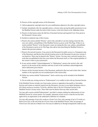 Anhang A GNU Free Documentation License

D. Preserve all the copyright notices of the Document.
E. Add an appropriate copyright notice for your modiﬁcations adjacent to the other copyright notices.
F. Include, immediately after the copyright notices, a license notice giving the public permission to use
the Modiﬁed Version under the terms of this License, in the form shown in the Addendum below.
G. Preserve in that license notice the full lists of Invariant Sections and required Cover Texts given in
the Document’s license notice.
H. Include an unaltered copy of this License.
I. Preserve the section entitled "History", and its title, and add to it an item stating at least the title,
year, new authors, and publisher of the Modiﬁed Version as given on the Title Page. If there is no
section entitled "History" in the Document, create one stating the title, year, authors, and publisher
of the Document as given on its Title Page, then add an item describing the Modiﬁed Version as
stated in the previous sentence.
J. Preserve the network location, if any, given in the Document for public access to a Transparent copy
of the Document, and likewise the network locations given in the Document for previous versions it
was based on. These may be placed in the "History" section. You may omit a network location for a
work that was published at least four years before the Document itself, or if the original publisher of
the version it refers to gives permission.
K. In any section entitled "Acknowledgements" or "Dedications", preserve the section’s title, and
preserve in the section all the substance and tone of each of the contributor acknowledgements
and/or dedications given therein.
L. Preserve all the Invariant Sections of the Document, unaltered in their text and in their titles. Section
numbers or the equivalent are not considered part of the section titles.
M. Delete any section entitled "Endorsements". Such a section may not be included in the Modiﬁed
Version.
N. Do not retitle any existing section as "Endorsements" or to conﬂict in title with any Invariant Section.
If the Modiﬁed Version includes new front-matter sections or appendices that qualify as Secondary
Sections and contain no material copied from the Document, you may at your option designate some or
all of these sections as invariant. To do this, add their titles to the list of Invariant Sections in the
Modiﬁed Version’s license notice. These titles must be distinct from any other section titles.
You may add a section entitled Ëndorsements", provided it contains nothing but endorsements of your
Modiﬁed Version by various parties--for example, statements of peer review or that the text has been
approved by an organization as the authoritative deﬁnition of a standard.
You may add a passage of up to ﬁve words as a Front-Cover Text, and a passage of up to 25 words as a
Back-Cover Text, to the end of the list of Cover Texts in the Modiﬁed Version. Only one passage of
Front-Cover Text and one of Back-Cover Text may be added by (or through arrangements made by) any

51

 