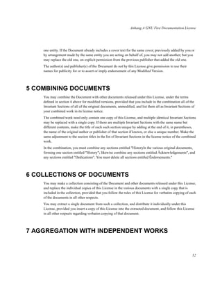 Anhang A GNU Free Documentation License

one entity. If the Document already includes a cover text for the same cover, previously added by you or
by arrangement made by the same entity you are acting on behalf of, you may not add another; but you
may replace the old one, on explicit permission from the previous publisher that added the old one.
The author(s) and publisher(s) of the Document do not by this License give permission to use their
names for publicity for or to assert or imply endorsement of any Modiﬁed Version.

5 COMBINING DOCUMENTS
You may combine the Document with other documents released under this License, under the terms
deﬁned in section 4 above for modiﬁed versions, provided that you include in the combination all of the
Invariant Sections of all of the original documents, unmodiﬁed, and list them all as Invariant Sections of
your combined work in its license notice.
The combined work need only contain one copy of this License, and multiple identical Invariant Sections
may be replaced with a single copy. If there are multiple Invariant Sections with the same name but
different contents, make the title of each such section unique by adding at the end of it, in parentheses,
the name of the original author or publisher of that section if known, or else a unique number. Make the
same adjustment to the section titles in the list of Invariant Sections in the license notice of the combined
work.
In the combination, you must combine any sections entitled "Historyïn the various original documents,
forming one section entitled "History"; likewise combine any sections entitled Äcknowledgements", and
any sections entitled "Dedications". You must delete all sections entitled Ëndorsements."

6 COLLECTIONS OF DOCUMENTS
You may make a collection consisting of the Document and other documents released under this License,
and replace the individual copies of this License in the various documents with a single copy that is
included in the collection, provided that you follow the rules of this License for verbatim copying of each
of the documents in all other respects.
You may extract a single document from such a collection, and distribute it individually under this
License, provided you insert a copy of this License into the extracted document, and follow this License
in all other respects regarding verbatim copying of that document.

7 AGGREGATION WITH INDEPENDENT WORKS

52

 